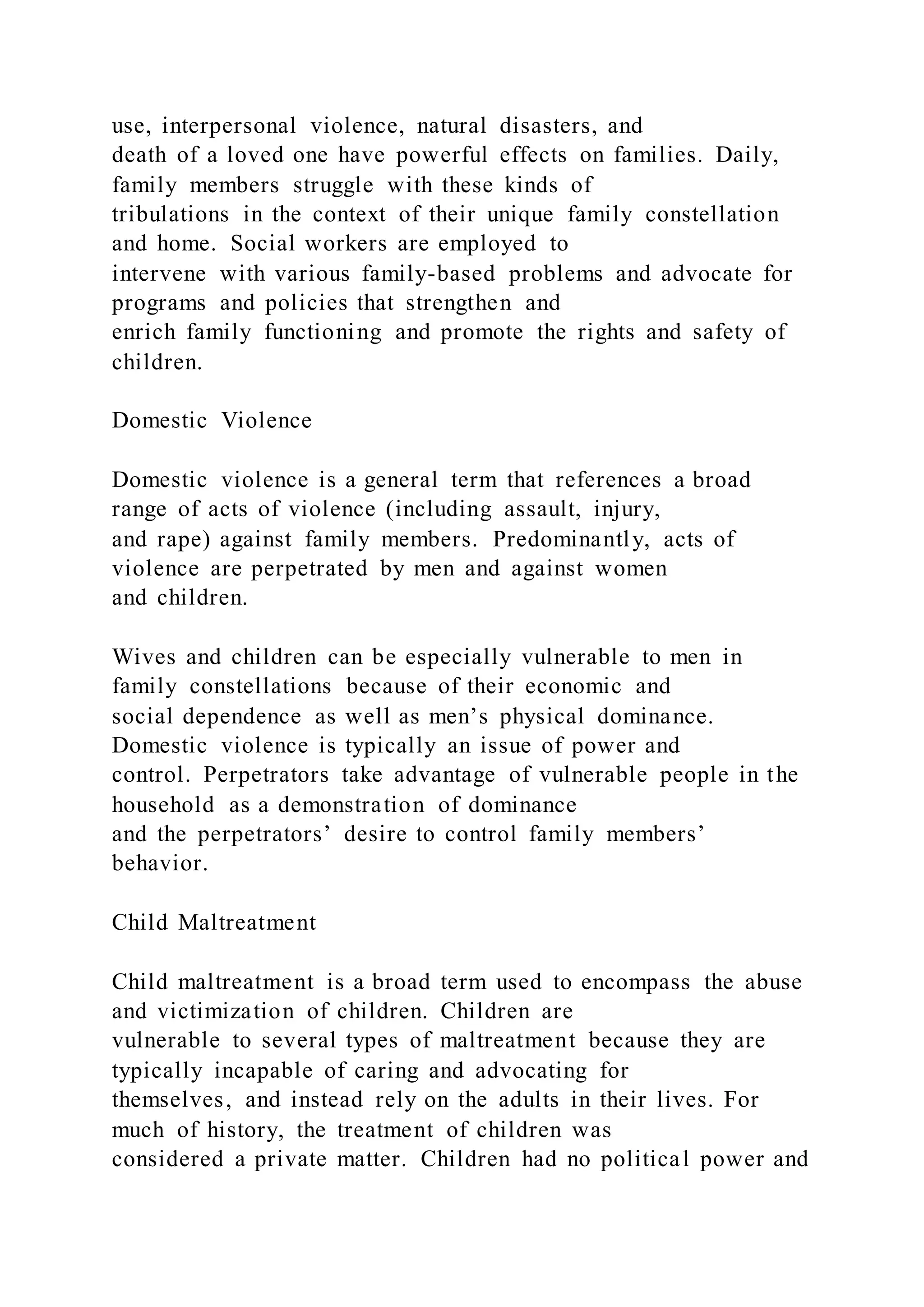 use, interpersonal violence, natural disasters, and
death of a loved one have powerful effects on families. Daily,
family members struggle with these kinds of
tribulations in the context of their unique family constellation
and home. Social workers are employed to
intervene with various family-based problems and advocate for
programs and policies that strengthen and
enrich family functioning and promote the rights and safety of
children.
Domestic Violence
Domestic violence is a general term that references a broad
range of acts of violence (including assault, injury,
and rape) against family members. Predominantly, acts of
violence are perpetrated by men and against women
and children.
Wives and children can be especially vulnerable to men in
family constellations because of their economic and
social dependence as well as men’s physical dominance.
Domestic violence is typically an issue of power and
control. Perpetrators take advantage of vulnerable people in the
household as a demonstration of dominance
and the perpetrators’ desire to control family members’
behavior.
Child Maltreatment
Child maltreatment is a broad term used to encompass the abuse
and victimization of children. Children are
vulnerable to several types of maltreatment because they are
typically incapable of caring and advocating for
themselves, and instead rely on the adults in their lives. For
much of history, the treatment of children was
considered a private matter. Children had no political power and
 