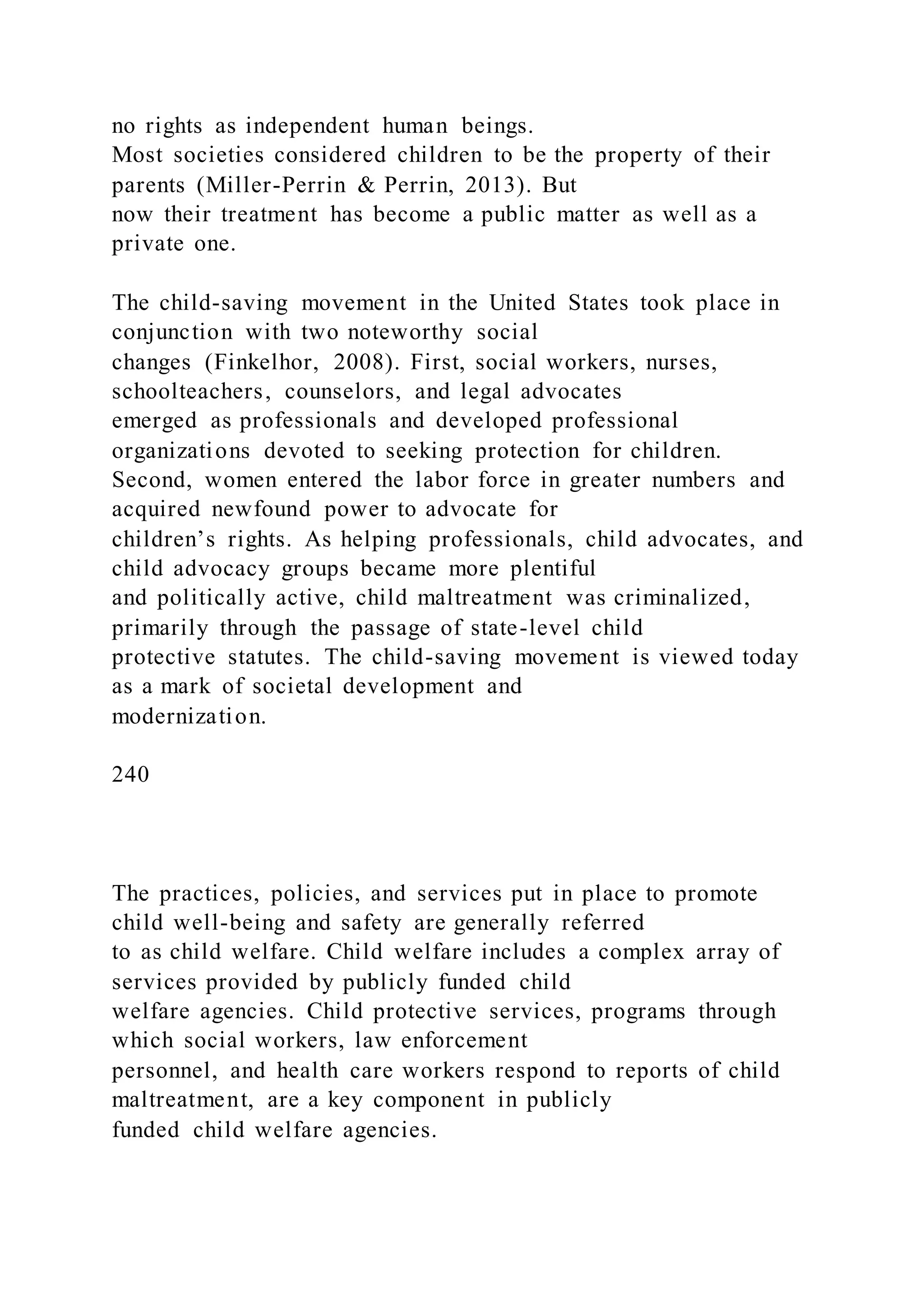 no rights as independent human beings.
Most societies considered children to be the property of their
parents (Miller-Perrin & Perrin, 2013). But
now their treatment has become a public matter as well as a
private one.
The child-saving movement in the United States took place in
conjunction with two noteworthy social
changes (Finkelhor, 2008). First, social workers, nurses,
schoolteachers, counselors, and legal advocates
emerged as professionals and developed professional
organizations devoted to seeking protection for children.
Second, women entered the labor force in greater numbers and
acquired newfound power to advocate for
children’s rights. As helping professionals, child advocates, and
child advocacy groups became more plentiful
and politically active, child maltreatment was criminalized,
primarily through the passage of state-level child
protective statutes. The child-saving movement is viewed today
as a mark of societal development and
modernization.
240
The practices, policies, and services put in place to promote
child well-being and safety are generally referred
to as child welfare. Child welfare includes a complex array of
services provided by publicly funded child
welfare agencies. Child protective services, programs through
which social workers, law enforcement
personnel, and health care workers respond to reports of child
maltreatment, are a key component in publicly
funded child welfare agencies.
 