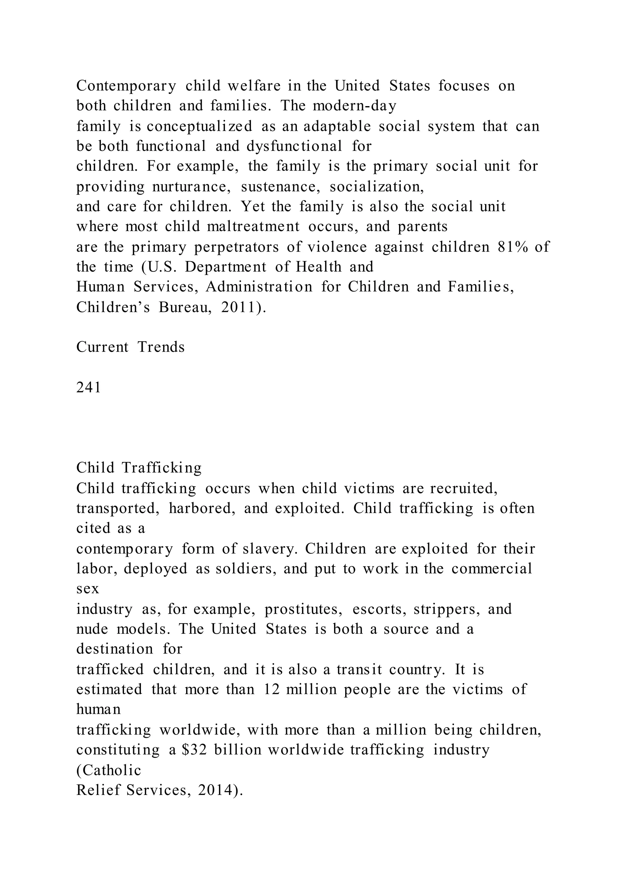 Contemporary child welfare in the United States focuses on
both children and families. The modern-day
family is conceptualized as an adaptable social system that can
be both functional and dysfunctional for
children. For example, the family is the primary social unit for
providing nurturance, sustenance, socialization,
and care for children. Yet the family is also the social unit
where most child maltreatment occurs, and parents
are the primary perpetrators of violence against children 81% of
the time (U.S. Department of Health and
Human Services, Administration for Children and Families,
Children’s Bureau, 2011).
Current Trends
241
Child Trafficking
Child trafficking occurs when child victims are recruited,
transported, harbored, and exploited. Child trafficking is often
cited as a
contemporary form of slavery. Children are exploited for their
labor, deployed as soldiers, and put to work in the commercial
sex
industry as, for example, prostitutes, escorts, strippers, and
nude models. The United States is both a source and a
destination for
trafficked children, and it is also a transit country. It is
estimated that more than 12 million people are the victims of
human
trafficking worldwide, with more than a million being children,
constituting a $32 billion worldwide trafficking industry
(Catholic
Relief Services, 2014).
 