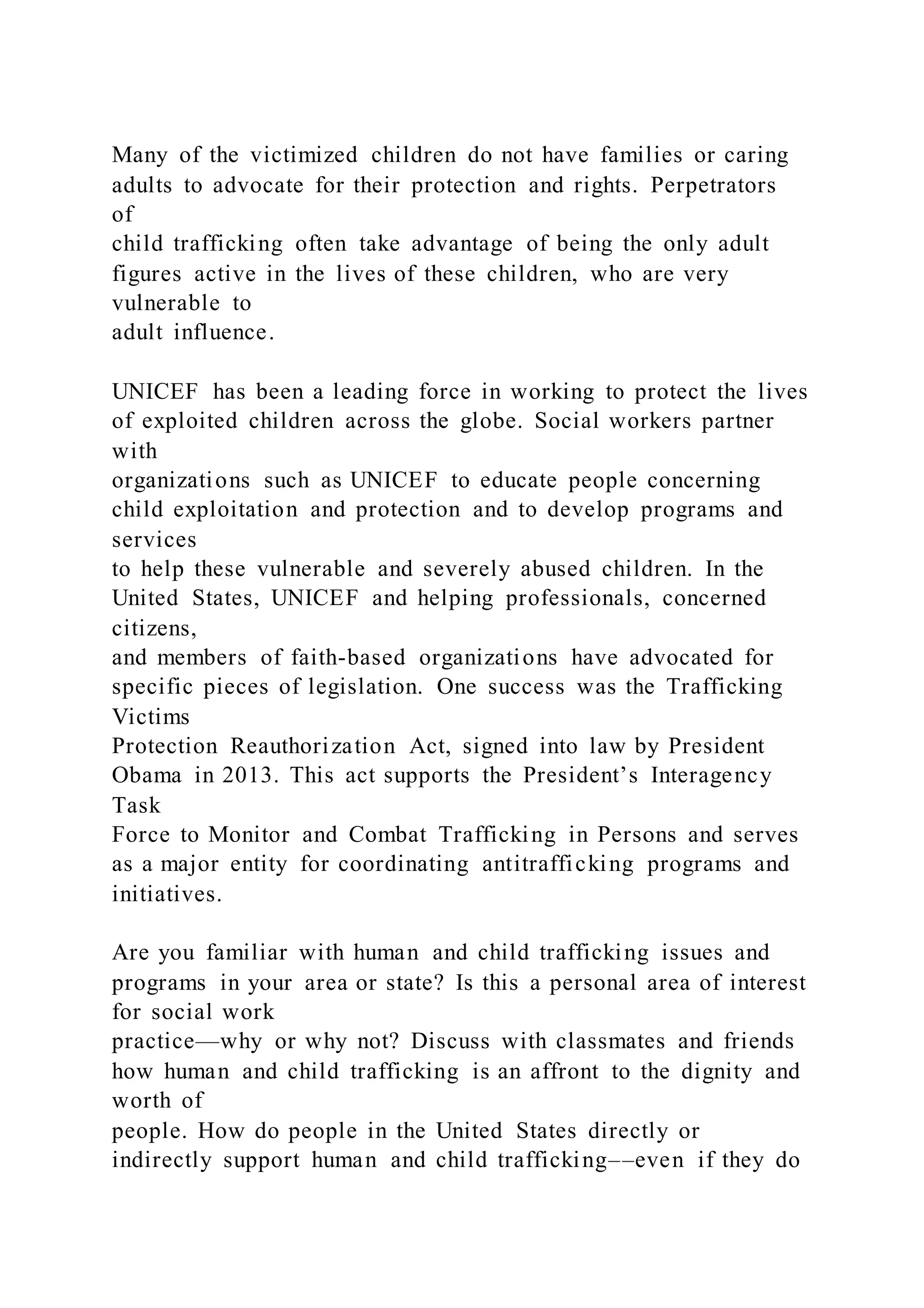 Many of the victimized children do not have families or caring
adults to advocate for their protection and rights. Perpetrators
of
child trafficking often take advantage of being the only adult
figures active in the lives of these children, who are very
vulnerable to
adult influence.
UNICEF has been a leading force in working to protect the lives
of exploited children across the globe. Social workers partner
with
organizations such as UNICEF to educate people concerning
child exploitation and protection and to develop programs and
services
to help these vulnerable and severely abused children. In the
United States, UNICEF and helping professionals, concerned
citizens,
and members of faith-based organizations have advocated for
specific pieces of legislation. One success was the Trafficking
Victims
Protection Reauthorization Act, signed into law by President
Obama in 2013. This act supports the President’s Interagency
Task
Force to Monitor and Combat Trafficking in Persons and serves
as a major entity for coordinating antitrafficking programs and
initiatives.
Are you familiar with human and child trafficking issues and
programs in your area or state? Is this a personal area of interest
for social work
practice—why or why not? Discuss with classmates and friends
how human and child trafficking is an affront to the dignity and
worth of
people. How do people in the United States directly or
indirectly support human and child trafficking––even if they do
 