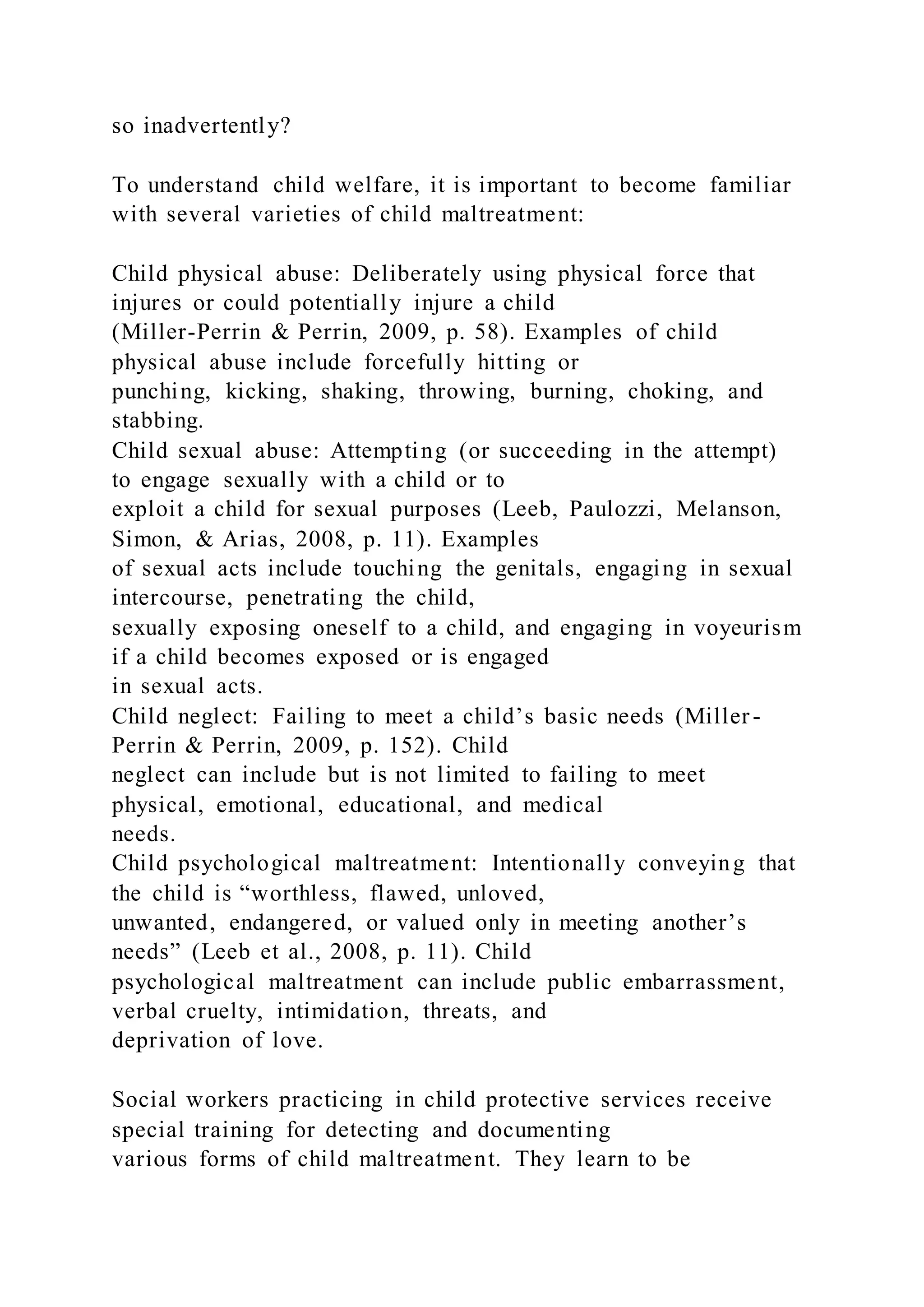 so inadvertently?
To understand child welfare, it is important to become familiar
with several varieties of child maltreatment:
Child physical abuse: Deliberately using physical force that
injures or could potentially injure a child
(Miller-Perrin & Perrin, 2009, p. 58). Examples of child
physical abuse include forcefully hitting or
punching, kicking, shaking, throwing, burning, choking, and
stabbing.
Child sexual abuse: Attempting (or succeeding in the attempt)
to engage sexually with a child or to
exploit a child for sexual purposes (Leeb, Paulozzi, Melanson,
Simon, & Arias, 2008, p. 11). Examples
of sexual acts include touching the genitals, engaging in sexual
intercourse, penetrating the child,
sexually exposing oneself to a child, and engaging in voyeurism
if a child becomes exposed or is engaged
in sexual acts.
Child neglect: Failing to meet a child’s basic needs (Miller-
Perrin & Perrin, 2009, p. 152). Child
neglect can include but is not limited to failing to meet
physical, emotional, educational, and medical
needs.
Child psychological maltreatment: Intentionally conveying that
the child is “worthless, flawed, unloved,
unwanted, endangered, or valued only in meeting another’s
needs” (Leeb et al., 2008, p. 11). Child
psychological maltreatment can include public embarrassment,
verbal cruelty, intimidation, threats, and
deprivation of love.
Social workers practicing in child protective services receive
special training for detecting and documenting
various forms of child maltreatment. They learn to be
 