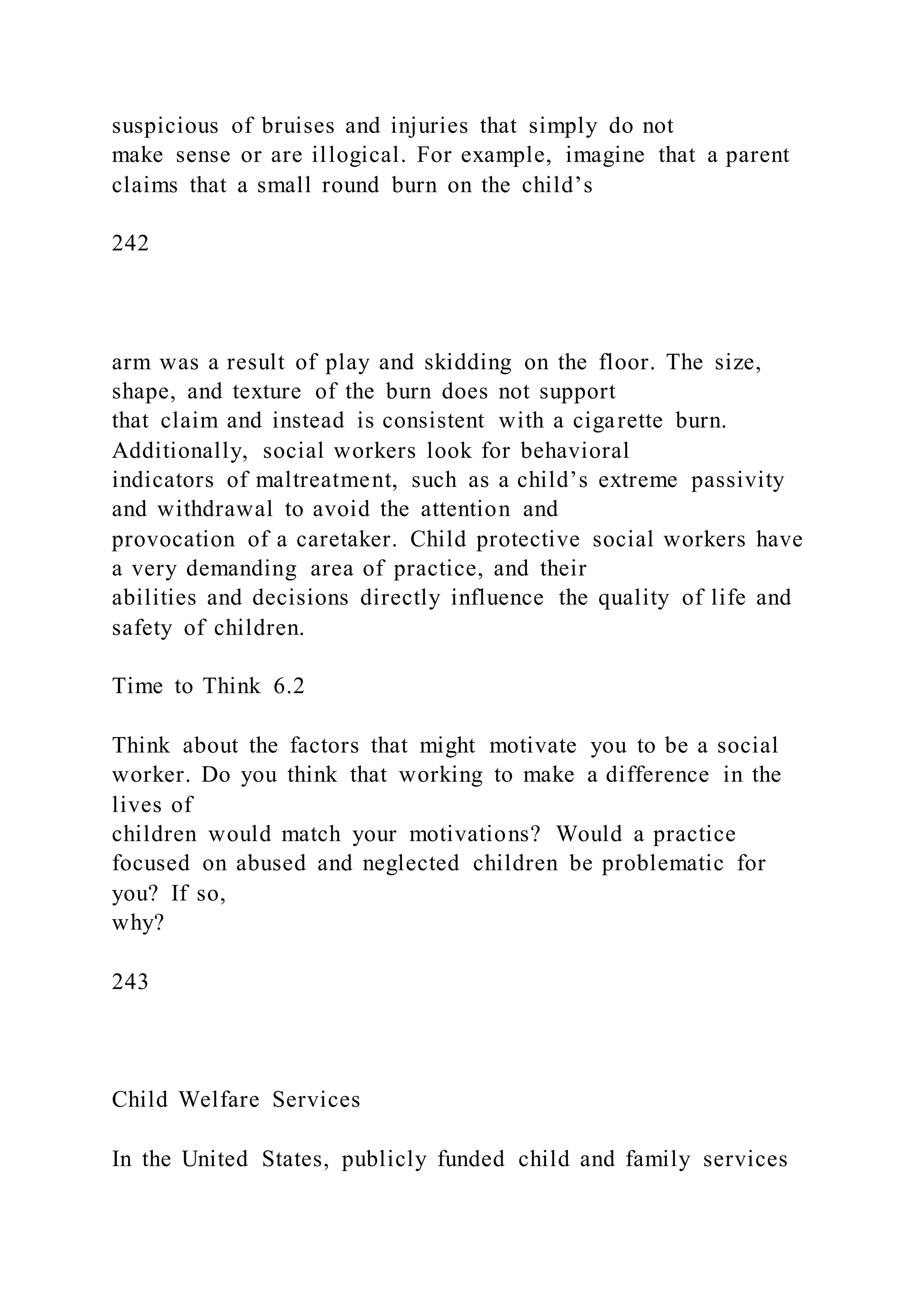 suspicious of bruises and injuries that simply do not
make sense or are illogical. For example, imagine that a parent
claims that a small round burn on the child’s
242
arm was a result of play and skidding on the floor. The size,
shape, and texture of the burn does not support
that claim and instead is consistent with a cigarette burn.
Additionally, social workers look for behavioral
indicators of maltreatment, such as a child’s extreme passivity
and withdrawal to avoid the attention and
provocation of a caretaker. Child protective social workers have
a very demanding area of practice, and their
abilities and decisions directly influence the quality of life and
safety of children.
Time to Think 6.2
Think about the factors that might motivate you to be a social
worker. Do you think that working to make a difference in the
lives of
children would match your motivations? Would a practice
focused on abused and neglected children be problematic for
you? If so,
why?
243
Child Welfare Services
In the United States, publicly funded child and family services
 