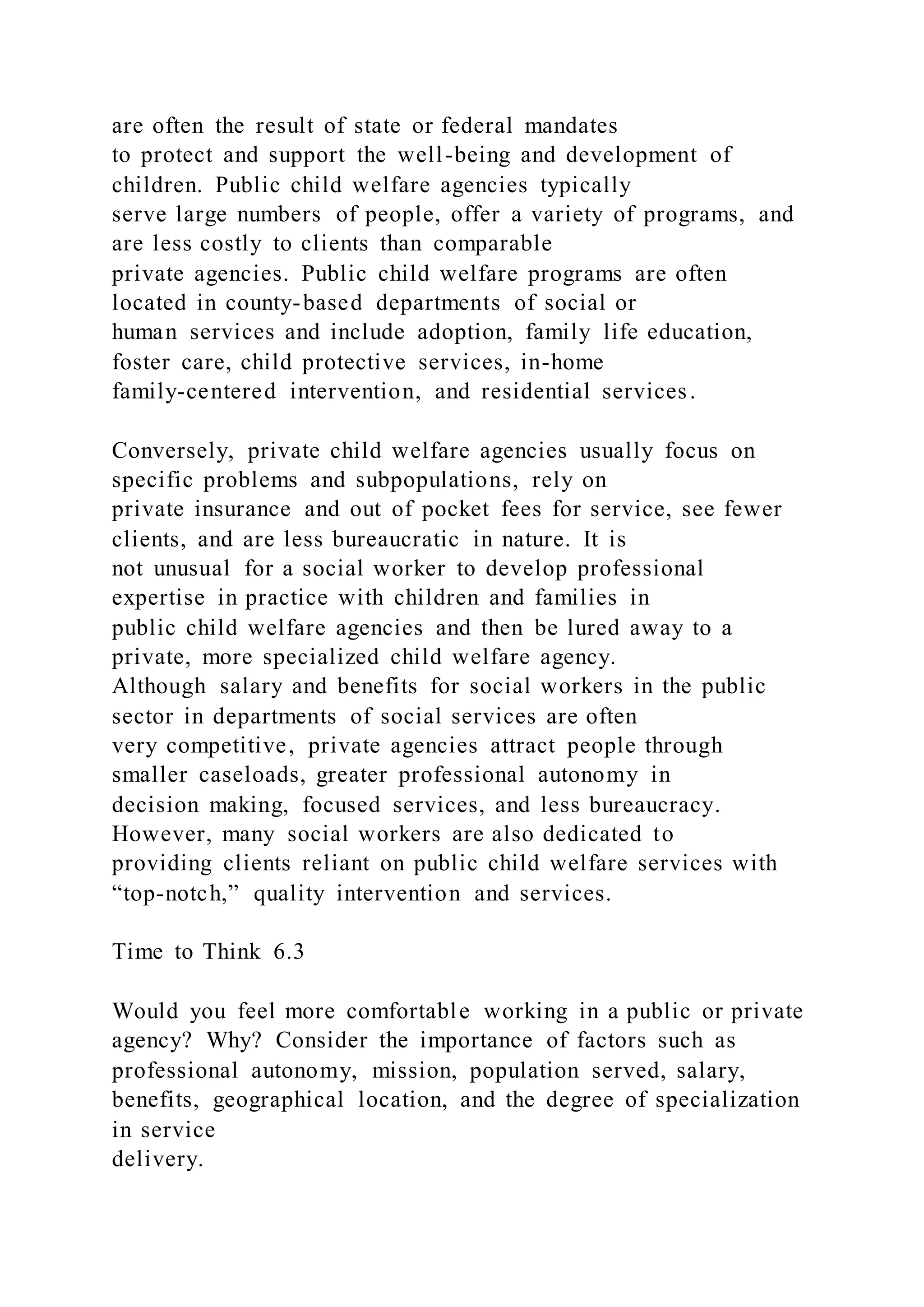 are often the result of state or federal mandates
to protect and support the well-being and development of
children. Public child welfare agencies typically
serve large numbers of people, offer a variety of programs, and
are less costly to clients than comparable
private agencies. Public child welfare programs are often
located in county-based departments of social or
human services and include adoption, family life education,
foster care, child protective services, in-home
family-centered intervention, and residential services.
Conversely, private child welfare agencies usually focus on
specific problems and subpopulations, rely on
private insurance and out of pocket fees for service, see fewer
clients, and are less bureaucratic in nature. It is
not unusual for a social worker to develop professional
expertise in practice with children and families in
public child welfare agencies and then be lured away to a
private, more specialized child welfare agency.
Although salary and benefits for social workers in the public
sector in departments of social services are often
very competitive, private agencies attract people through
smaller caseloads, greater professional autonomy in
decision making, focused services, and less bureaucracy.
However, many social workers are also dedicated to
providing clients reliant on public child welfare services with
“top-notch,” quality intervention and services.
Time to Think 6.3
Would you feel more comfortable working in a public or private
agency? Why? Consider the importance of factors such as
professional autonomy, mission, population served, salary,
benefits, geographical location, and the degree of specialization
in service
delivery.
 