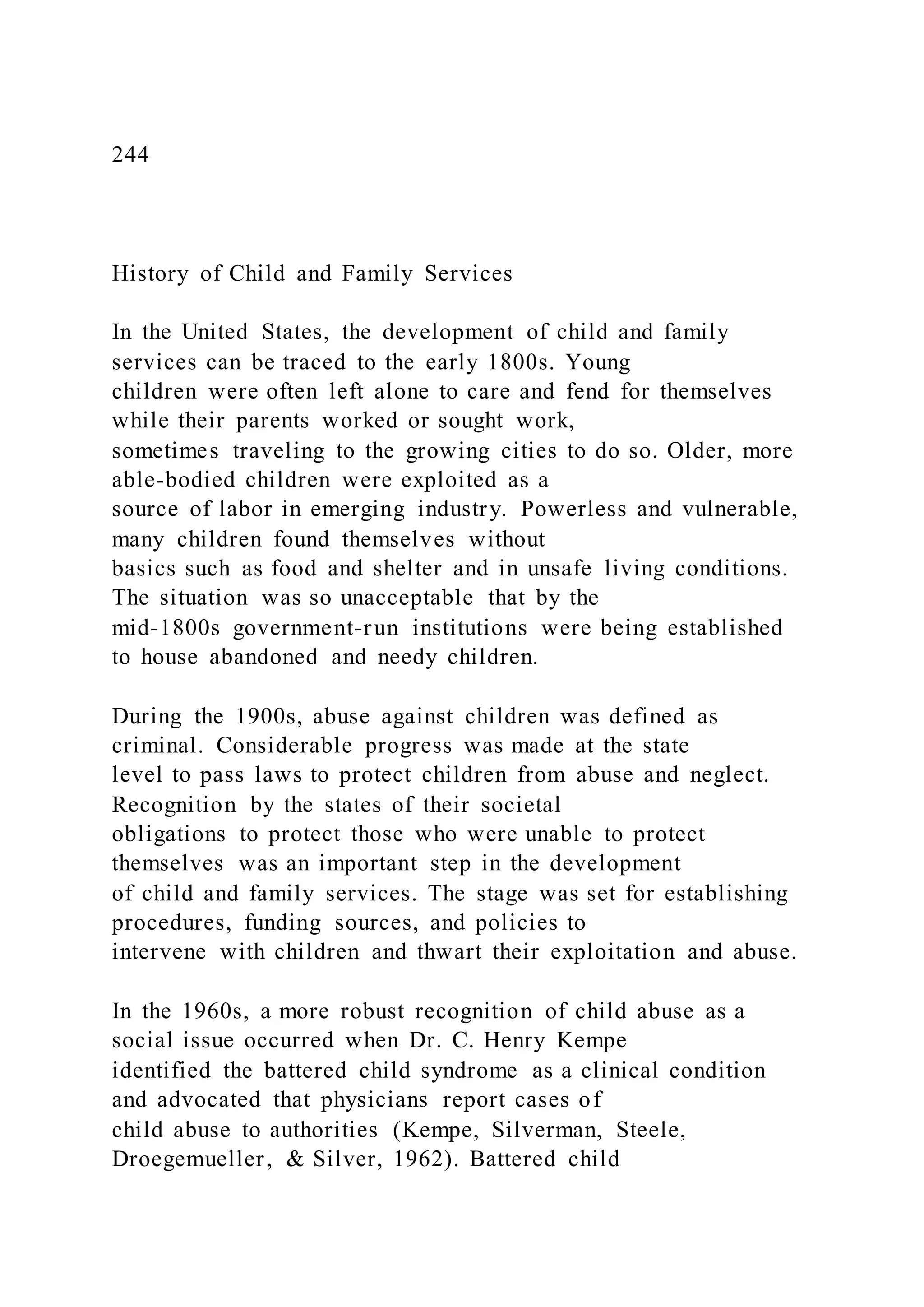 244
History of Child and Family Services
In the United States, the development of child and family
services can be traced to the early 1800s. Young
children were often left alone to care and fend for themselves
while their parents worked or sought work,
sometimes traveling to the growing cities to do so. Older, more
able-bodied children were exploited as a
source of labor in emerging industry. Powerless and vulnerable,
many children found themselves without
basics such as food and shelter and in unsafe living conditions.
The situation was so unacceptable that by the
mid-1800s government-run institutions were being established
to house abandoned and needy children.
During the 1900s, abuse against children was defined as
criminal. Considerable progress was made at the state
level to pass laws to protect children from abuse and neglect.
Recognition by the states of their societal
obligations to protect those who were unable to protect
themselves was an important step in the development
of child and family services. The stage was set for establishing
procedures, funding sources, and policies to
intervene with children and thwart their exploitation and abuse.
In the 1960s, a more robust recognition of child abuse as a
social issue occurred when Dr. C. Henry Kempe
identified the battered child syndrome as a clinical condition
and advocated that physicians report cases of
child abuse to authorities (Kempe, Silverman, Steele,
Droegemueller, & Silver, 1962). Battered child
 