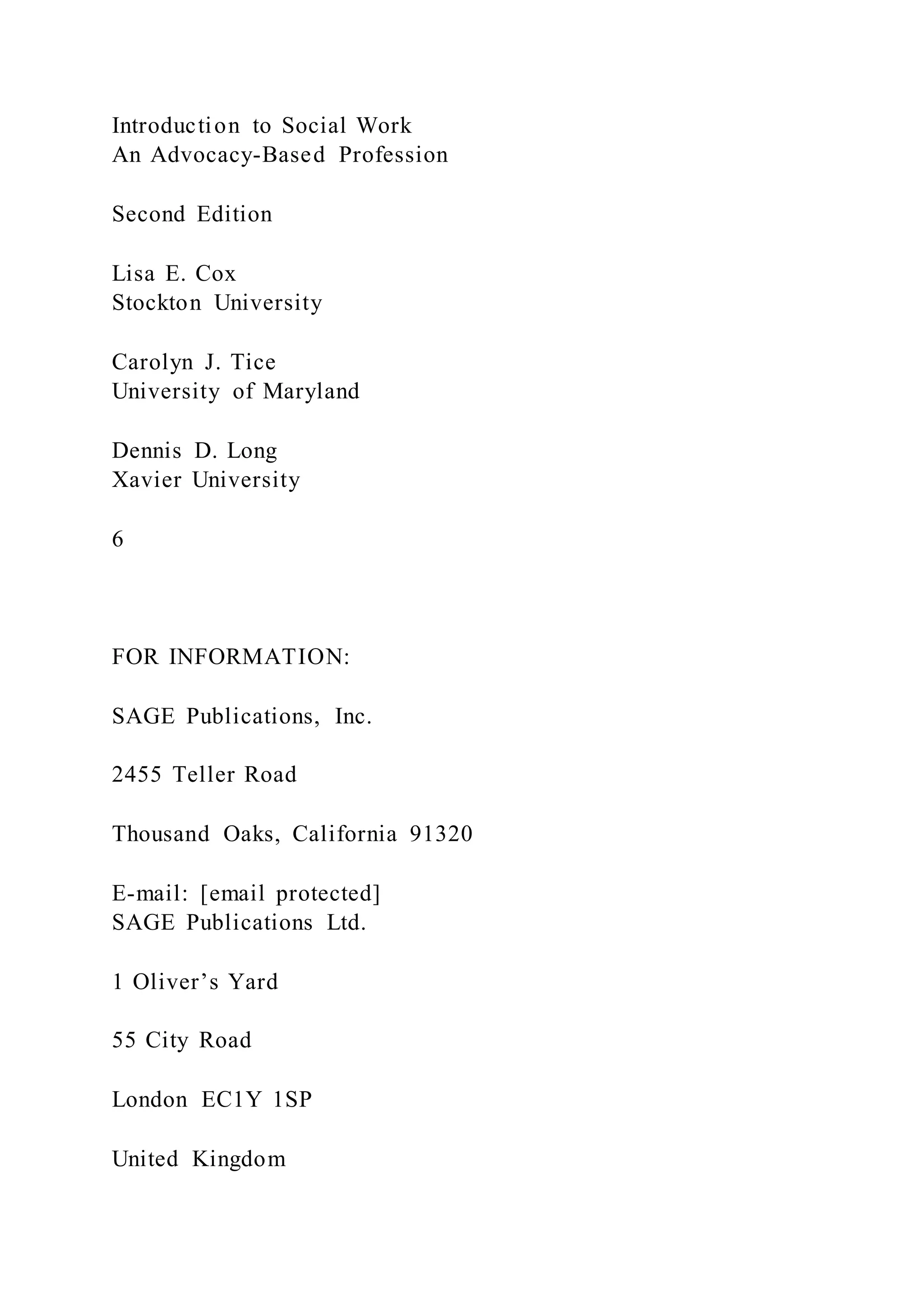Introduction to Social Work
An Advocacy-Based Profession
Second Edition
Lisa E. Cox
Stockton University
Carolyn J. Tice
University of Maryland
Dennis D. Long
Xavier University
6
FOR INFORMATION:
SAGE Publications, Inc.
2455 Teller Road
Thousand Oaks, California 91320
E-mail: [email protected]
SAGE Publications Ltd.
1 Oliver’s Yard
55 City Road
London EC1Y 1SP
United Kingdom
 