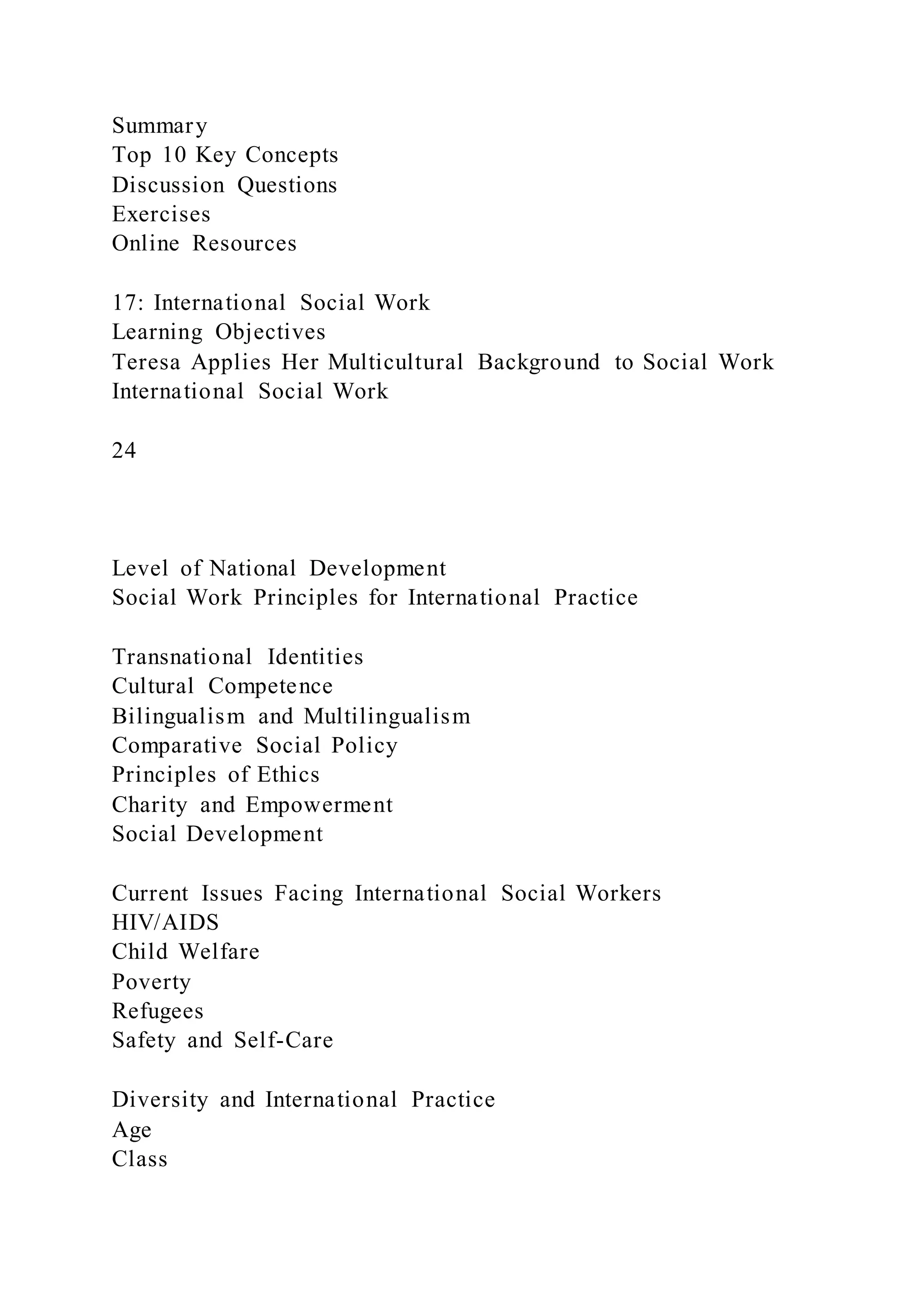 Summary
Top 10 Key Concepts
Discussion Questions
Exercises
Online Resources
17: International Social Work
Learning Objectives
Teresa Applies Her Multicultural Background to Social Work
International Social Work
24
Level of National Development
Social Work Principles for International Practice
Transnational Identities
Cultural Competence
Bilingualism and Multilingualism
Comparative Social Policy
Principles of Ethics
Charity and Empowerment
Social Development
Current Issues Facing International Social Workers
HIV/AIDS
Child Welfare
Poverty
Refugees
Safety and Self-Care
Diversity and International Practice
Age
Class
 