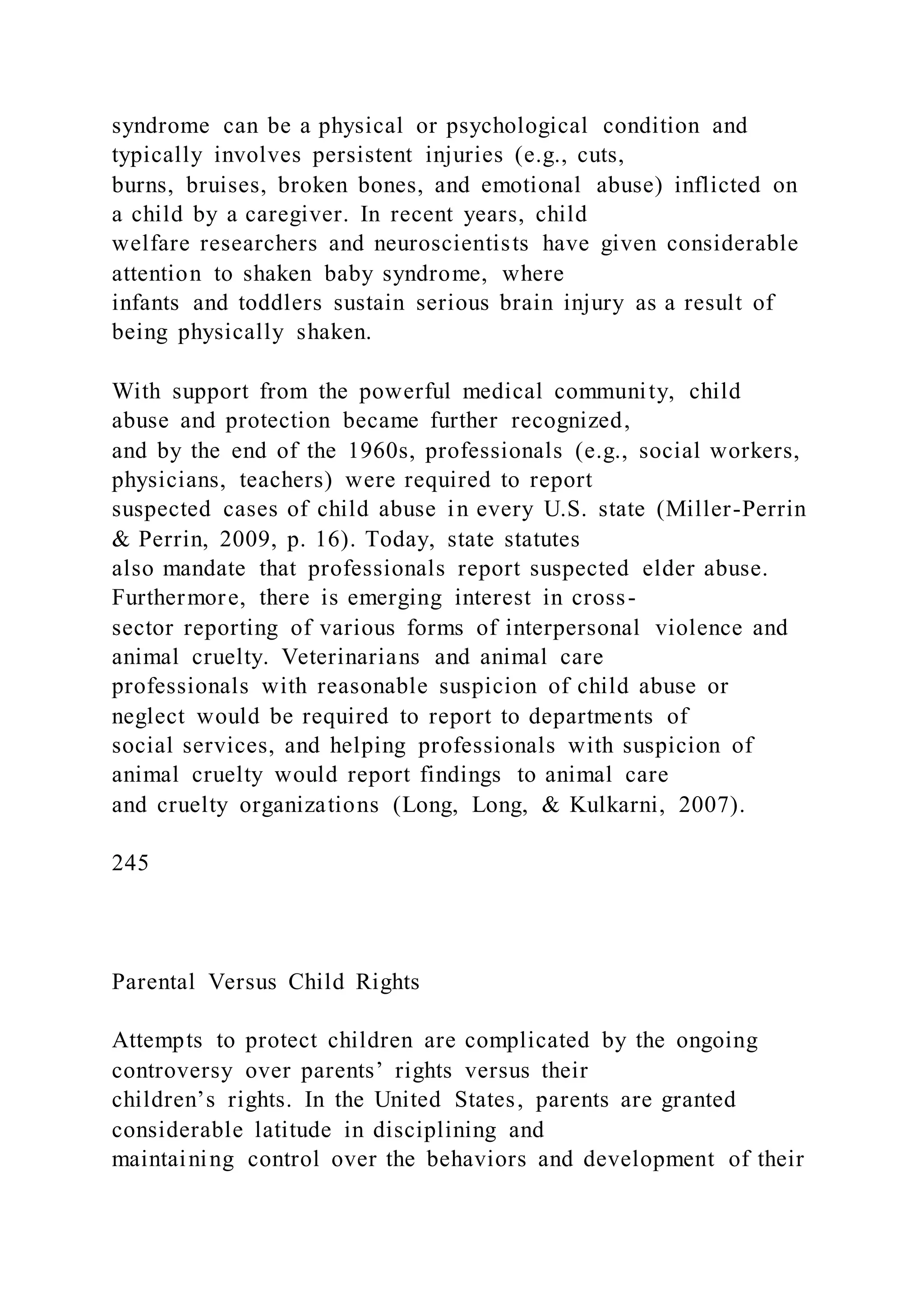 syndrome can be a physical or psychological condition and
typically involves persistent injuries (e.g., cuts,
burns, bruises, broken bones, and emotional abuse) inflicted on
a child by a caregiver. In recent years, child
welfare researchers and neuroscientists have given considerable
attention to shaken baby syndrome, where
infants and toddlers sustain serious brain injury as a result of
being physically shaken.
With support from the powerful medical community, child
abuse and protection became further recognized,
and by the end of the 1960s, professionals (e.g., social workers,
physicians, teachers) were required to report
suspected cases of child abuse in every U.S. state (Miller-Perrin
& Perrin, 2009, p. 16). Today, state statutes
also mandate that professionals report suspected elder abuse.
Furthermore, there is emerging interest in cross-
sector reporting of various forms of interpersonal violence and
animal cruelty. Veterinarians and animal care
professionals with reasonable suspicion of child abuse or
neglect would be required to report to departments of
social services, and helping professionals with suspicion of
animal cruelty would report findings to animal care
and cruelty organizations (Long, Long, & Kulkarni, 2007).
245
Parental Versus Child Rights
Attempts to protect children are complicated by the ongoing
controversy over parents’ rights versus their
children’s rights. In the United States, parents are granted
considerable latitude in disciplining and
maintaining control over the behaviors and development of their
 