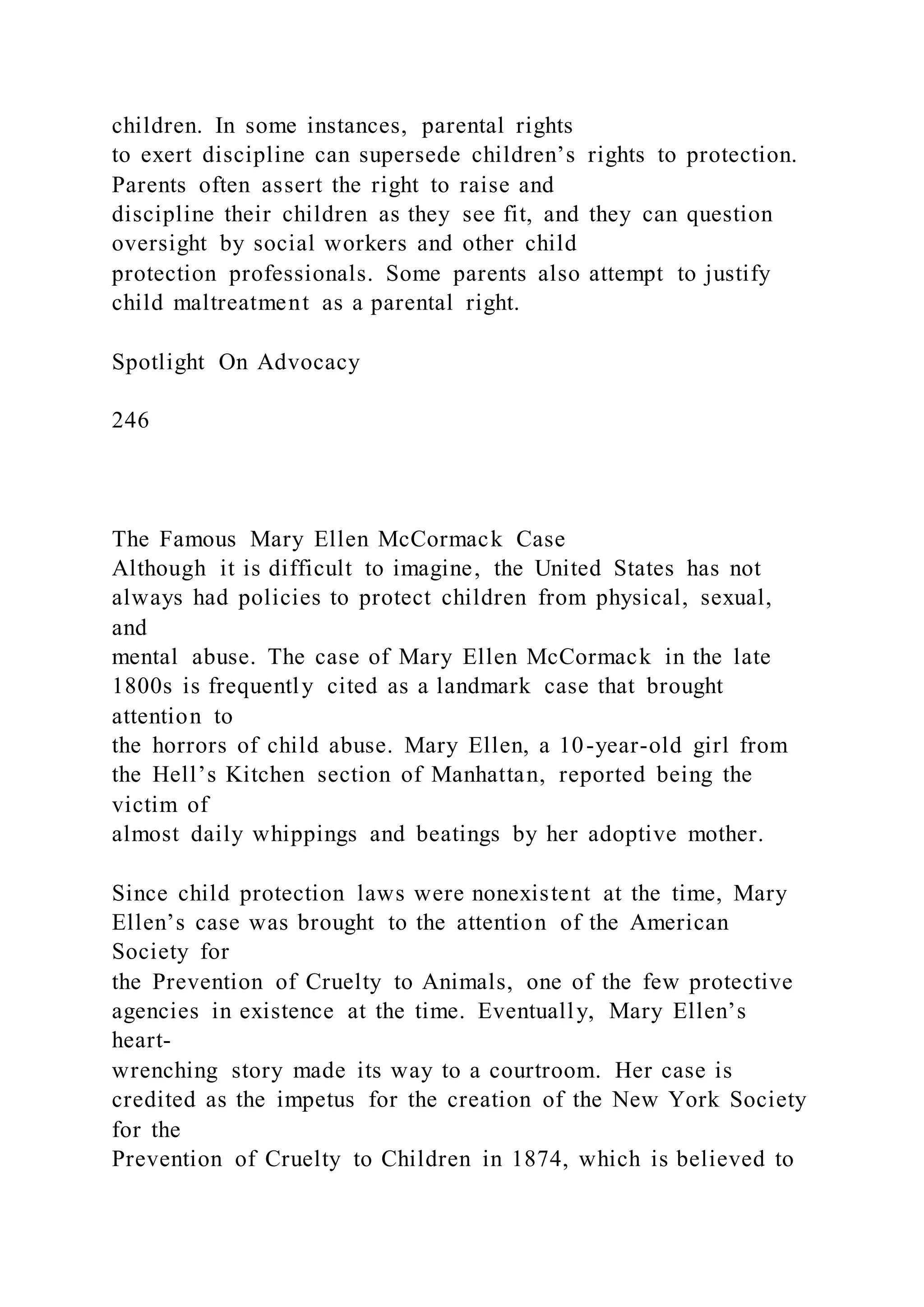 children. In some instances, parental rights
to exert discipline can supersede children’s rights to protection.
Parents often assert the right to raise and
discipline their children as they see fit, and they can question
oversight by social workers and other child
protection professionals. Some parents also attempt to justify
child maltreatment as a parental right.
Spotlight On Advocacy
246
The Famous Mary Ellen McCormack Case
Although it is difficult to imagine, the United States has not
always had policies to protect children from physical, sexual,
and
mental abuse. The case of Mary Ellen McCormack in the late
1800s is frequently cited as a landmark case that brought
attention to
the horrors of child abuse. Mary Ellen, a 10-year-old girl from
the Hell’s Kitchen section of Manhattan, reported being the
victim of
almost daily whippings and beatings by her adoptive mother.
Since child protection laws were nonexistent at the time, Mary
Ellen’s case was brought to the attention of the American
Society for
the Prevention of Cruelty to Animals, one of the few protective
agencies in existence at the time. Eventually, Mary Ellen’s
heart-
wrenching story made its way to a courtroom. Her case is
credited as the impetus for the creation of the New York Society
for the
Prevention of Cruelty to Children in 1874, which is believed to
 