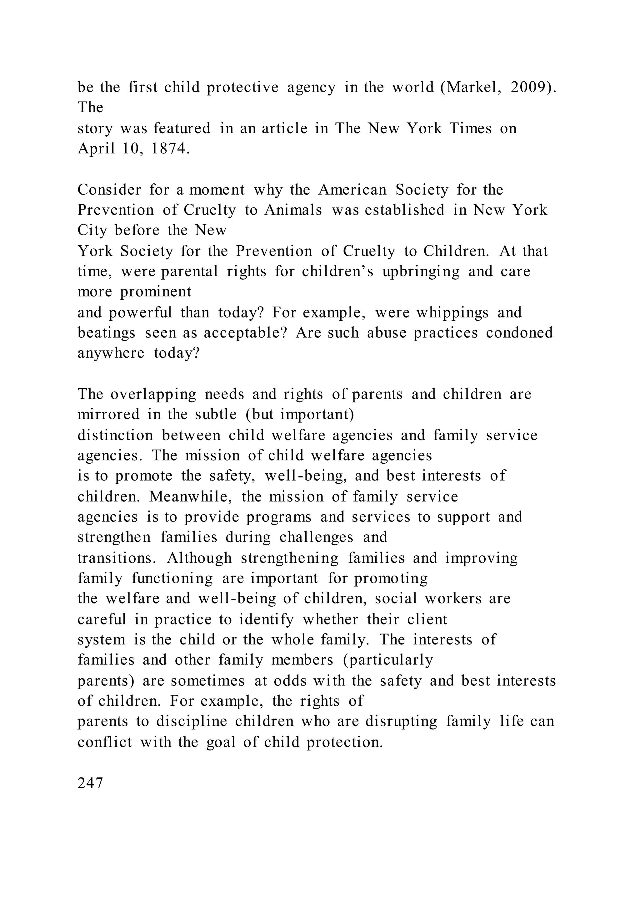 be the first child protective agency in the world (Markel, 2009).
The
story was featured in an article in The New York Times on
April 10, 1874.
Consider for a moment why the American Society for the
Prevention of Cruelty to Animals was established in New York
City before the New
York Society for the Prevention of Cruelty to Children. At that
time, were parental rights for children’s upbringing and care
more prominent
and powerful than today? For example, were whippings and
beatings seen as acceptable? Are such abuse practices condoned
anywhere today?
The overlapping needs and rights of parents and children are
mirrored in the subtle (but important)
distinction between child welfare agencies and family service
agencies. The mission of child welfare agencies
is to promote the safety, well-being, and best interests of
children. Meanwhile, the mission of family service
agencies is to provide programs and services to support and
strengthen families during challenges and
transitions. Although strengthening families and improving
family functioning are important for promoting
the welfare and well-being of children, social workers are
careful in practice to identify whether their client
system is the child or the whole family. The interests of
families and other family members (particularly
parents) are sometimes at odds with the safety and best interests
of children. For example, the rights of
parents to discipline children who are disrupting family life can
conflict with the goal of child protection.
247
 