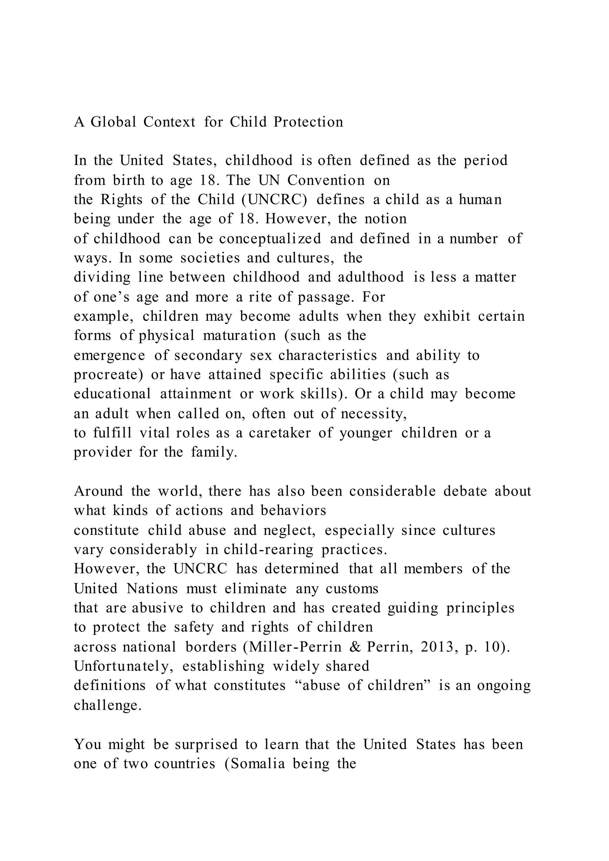 A Global Context for Child Protection
In the United States, childhood is often defined as the period
from birth to age 18. The UN Convention on
the Rights of the Child (UNCRC) defines a child as a human
being under the age of 18. However, the notion
of childhood can be conceptualized and defined in a number of
ways. In some societies and cultures, the
dividing line between childhood and adulthood is less a matter
of one’s age and more a rite of passage. For
example, children may become adults when they exhibit certain
forms of physical maturation (such as the
emergence of secondary sex characteristics and ability to
procreate) or have attained specific abilities (such as
educational attainment or work skills). Or a child may become
an adult when called on, often out of necessity,
to fulfill vital roles as a caretaker of younger children or a
provider for the family.
Around the world, there has also been considerable debate about
what kinds of actions and behaviors
constitute child abuse and neglect, especially since cultures
vary considerably in child-rearing practices.
However, the UNCRC has determined that all members of the
United Nations must eliminate any customs
that are abusive to children and has created guiding principles
to protect the safety and rights of children
across national borders (Miller-Perrin & Perrin, 2013, p. 10).
Unfortunately, establishing widely shared
definitions of what constitutes “abuse of children” is an ongoing
challenge.
You might be surprised to learn that the United States has been
one of two countries (Somalia being the
 