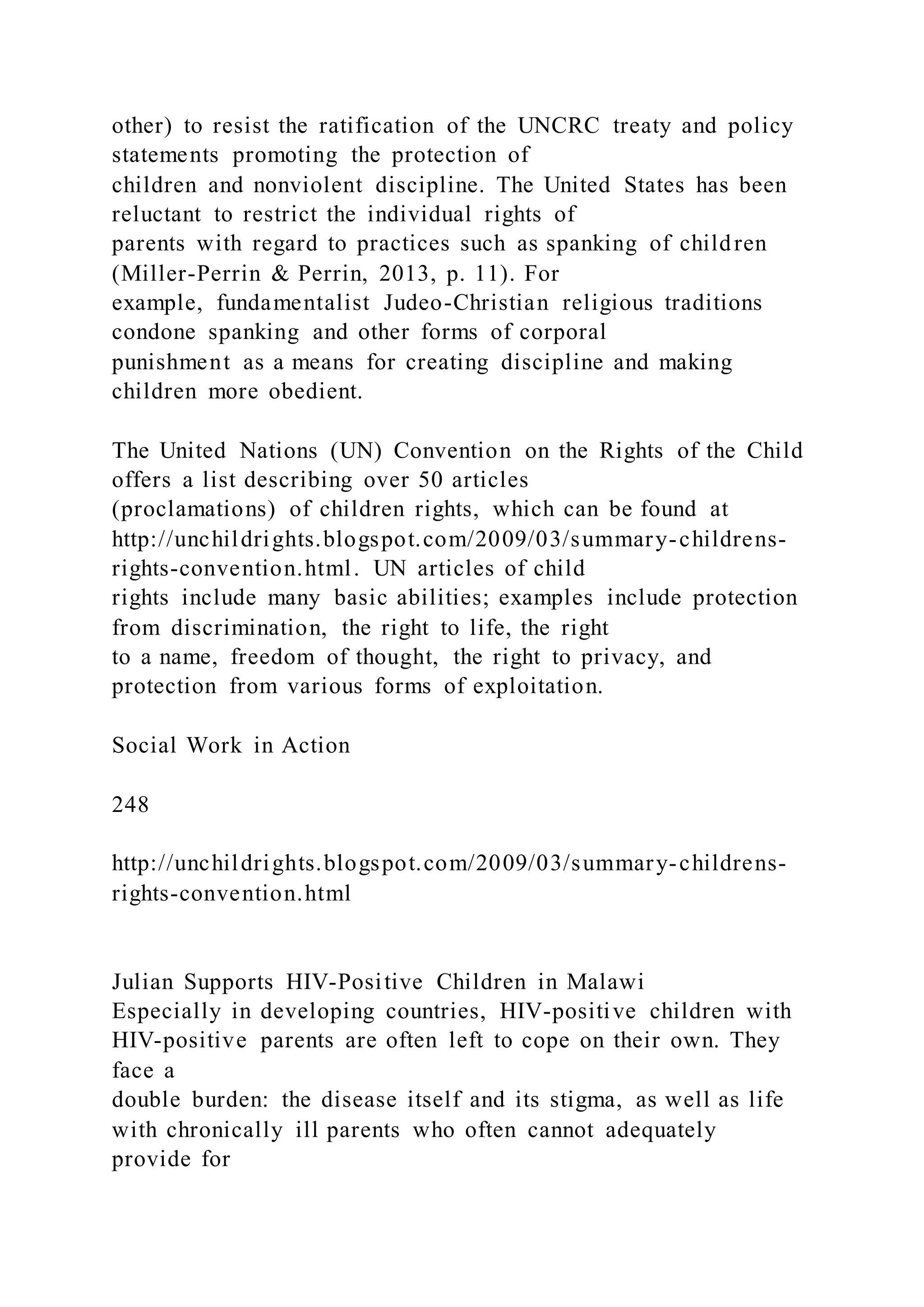 other) to resist the ratification of the UNCRC treaty and policy
statements promoting the protection of
children and nonviolent discipline. The United States has been
reluctant to restrict the individual rights of
parents with regard to practices such as spanking of children
(Miller-Perrin & Perrin, 2013, p. 11). For
example, fundamentalist Judeo-Christian religious traditions
condone spanking and other forms of corporal
punishment as a means for creating discipline and making
children more obedient.
The United Nations (UN) Convention on the Rights of the Child
offers a list describing over 50 articles
(proclamations) of children rights, which can be found at
http://unchildrights.blogspot.com/2009/03/summary-childrens-
rights-convention.html. UN articles of child
rights include many basic abilities; examples include protection
from discrimination, the right to life, the right
to a name, freedom of thought, the right to privacy, and
protection from various forms of exploitation.
Social Work in Action
248
http://unchildrights.blogspot.com/2009/03/summary-childrens-
rights-convention.html
Julian Supports HIV-Positive Children in Malawi
Especially in developing countries, HIV-positive children with
HIV-positive parents are often left to cope on their own. They
face a
double burden: the disease itself and its stigma, as well as life
with chronically ill parents who often cannot adequately
provide for
 