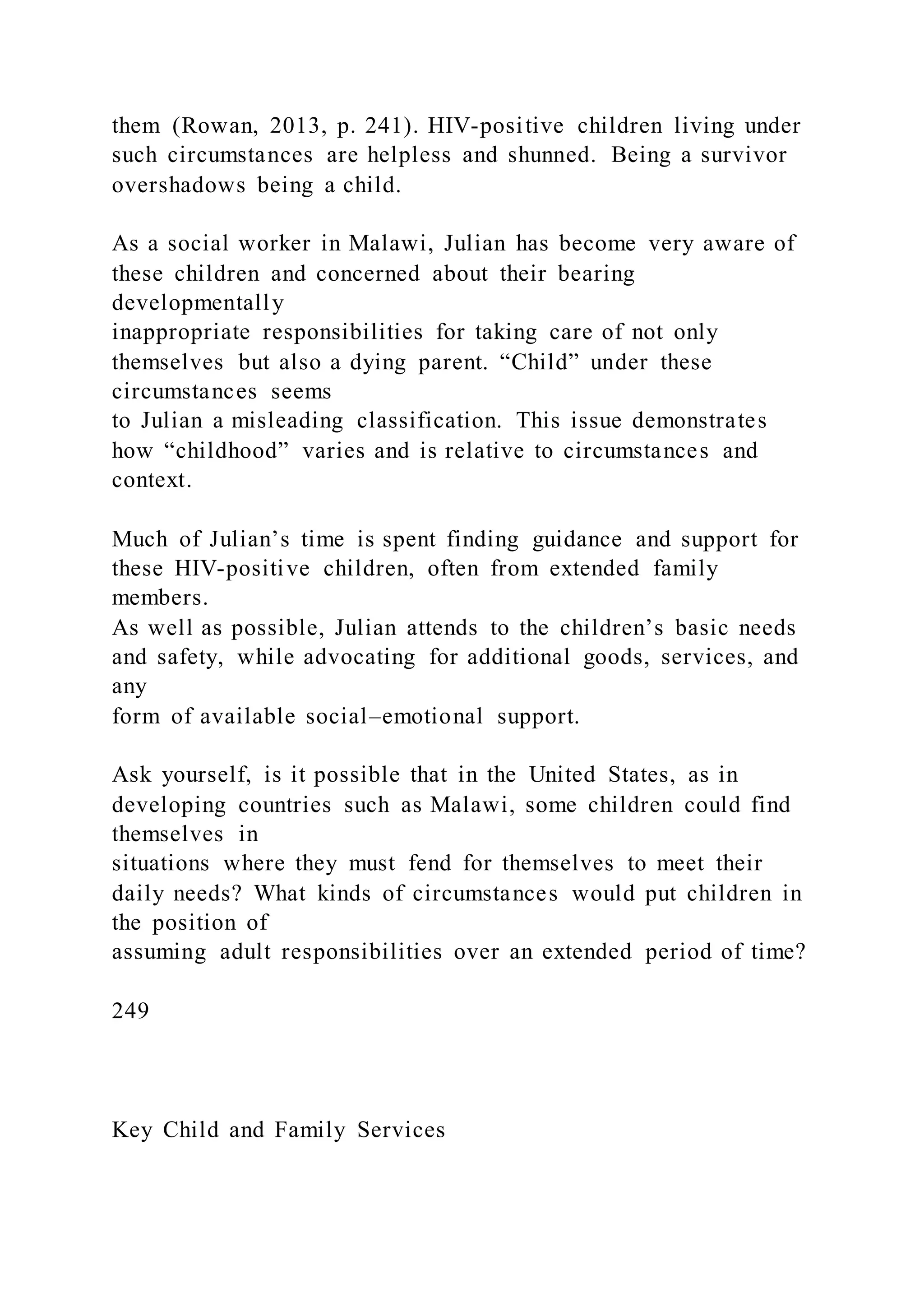 them (Rowan, 2013, p. 241). HIV-positive children living under
such circumstances are helpless and shunned. Being a survivor
overshadows being a child.
As a social worker in Malawi, Julian has become very aware of
these children and concerned about their bearing
developmentally
inappropriate responsibilities for taking care of not only
themselves but also a dying parent. “Child” under these
circumstances seems
to Julian a misleading classification. This issue demonstrates
how “childhood” varies and is relative to circumstances and
context.
Much of Julian’s time is spent finding guidance and support for
these HIV-positive children, often from extended family
members.
As well as possible, Julian attends to the children’s basic needs
and safety, while advocating for additional goods, services, and
any
form of available social–emotional support.
Ask yourself, is it possible that in the United States, as in
developing countries such as Malawi, some children could find
themselves in
situations where they must fend for themselves to meet their
daily needs? What kinds of circumstances would put children in
the position of
assuming adult responsibilities over an extended period of time?
249
Key Child and Family Services
 
