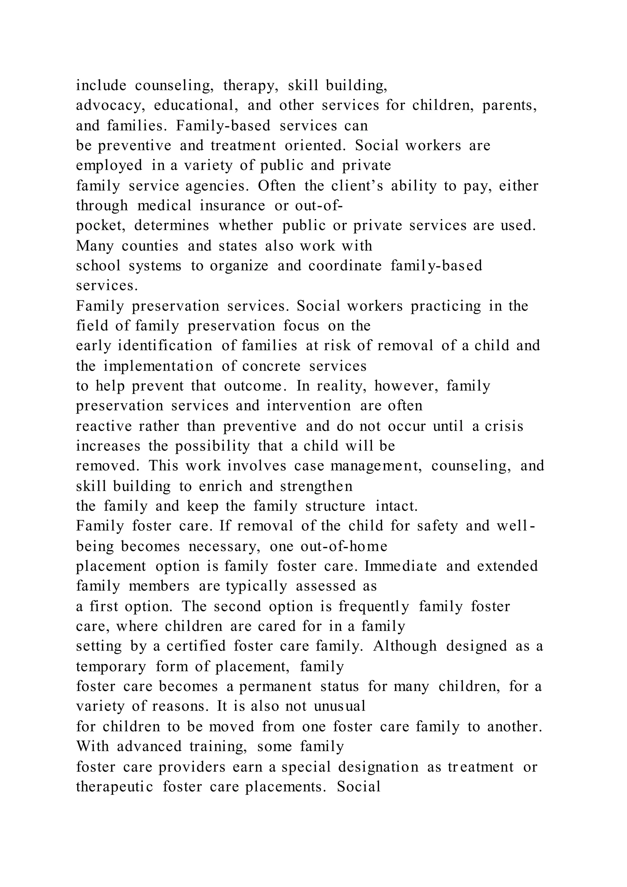 include counseling, therapy, skill building,
advocacy, educational, and other services for children, parents,
and families. Family-based services can
be preventive and treatment oriented. Social workers are
employed in a variety of public and private
family service agencies. Often the client’s ability to pay, either
through medical insurance or out-of-
pocket, determines whether public or private services are used.
Many counties and states also work with
school systems to organize and coordinate family-based
services.
Family preservation services. Social workers practicing in the
field of family preservation focus on the
early identification of families at risk of removal of a child and
the implementation of concrete services
to help prevent that outcome. In reality, however, family
preservation services and intervention are often
reactive rather than preventive and do not occur until a crisis
increases the possibility that a child will be
removed. This work involves case management, counseling, and
skill building to enrich and strengthen
the family and keep the family structure intact.
Family foster care. If removal of the child for safety and well -
being becomes necessary, one out-of-home
placement option is family foster care. Immediate and extended
family members are typically assessed as
a first option. The second option is frequently family foster
care, where children are cared for in a family
setting by a certified foster care family. Although designed as a
temporary form of placement, family
foster care becomes a permanent status for many children, for a
variety of reasons. It is also not unusual
for children to be moved from one foster care family to another.
With advanced training, some family
foster care providers earn a special designation as tr eatment or
therapeutic foster care placements. Social
 