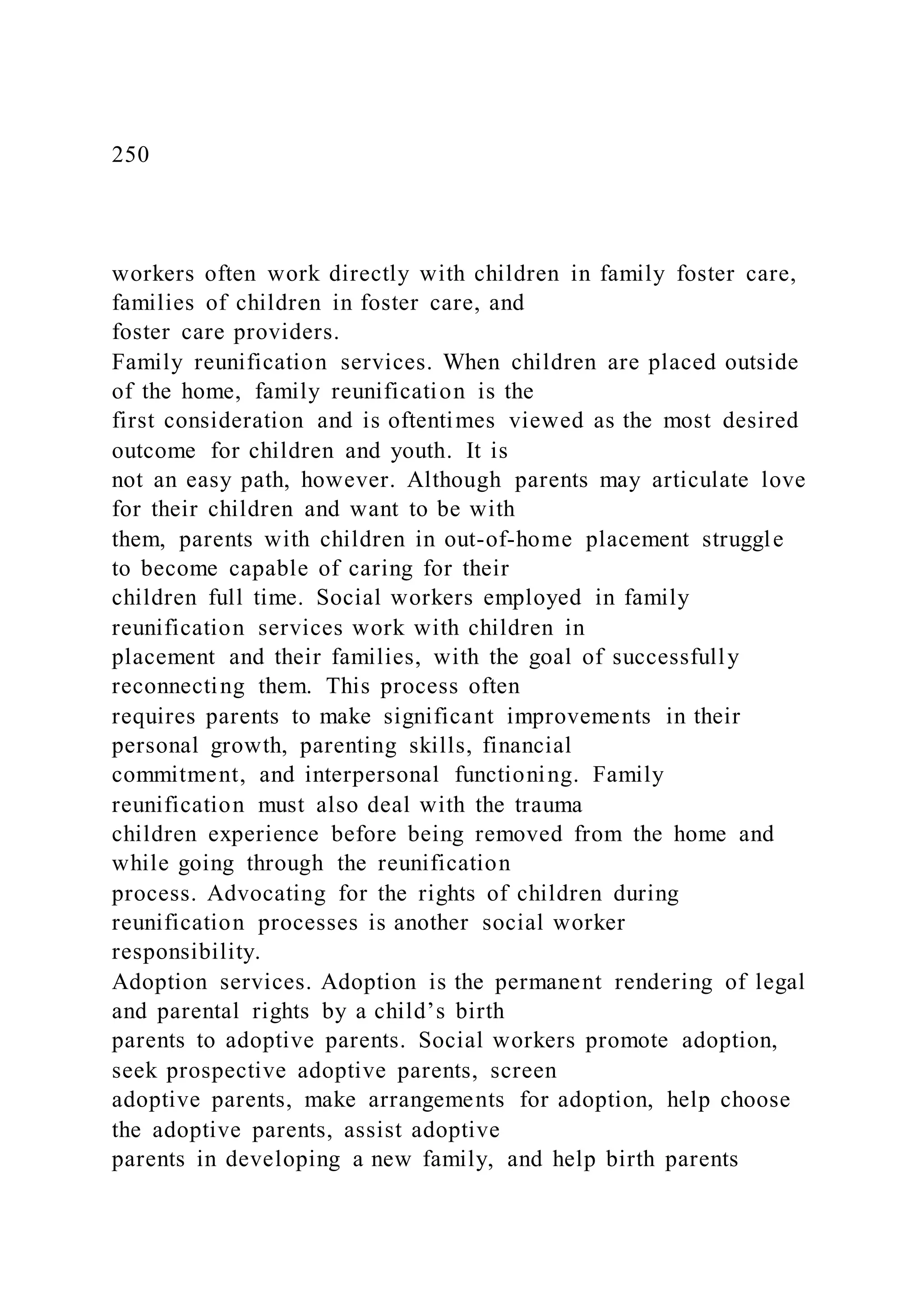 250
workers often work directly with children in family foster care,
families of children in foster care, and
foster care providers.
Family reunification services. When children are placed outside
of the home, family reunification is the
first consideration and is oftentimes viewed as the most desired
outcome for children and youth. It is
not an easy path, however. Although parents may articulate love
for their children and want to be with
them, parents with children in out-of-home placement struggle
to become capable of caring for their
children full time. Social workers employed in family
reunification services work with children in
placement and their families, with the goal of successfully
reconnecting them. This process often
requires parents to make significant improvements in their
personal growth, parenting skills, financial
commitment, and interpersonal functioning. Family
reunification must also deal with the trauma
children experience before being removed from the home and
while going through the reunification
process. Advocating for the rights of children during
reunification processes is another social worker
responsibility.
Adoption services. Adoption is the permanent rendering of legal
and parental rights by a child’s birth
parents to adoptive parents. Social workers promote adoption,
seek prospective adoptive parents, screen
adoptive parents, make arrangements for adoption, help choose
the adoptive parents, assist adoptive
parents in developing a new family, and help birth parents
 
