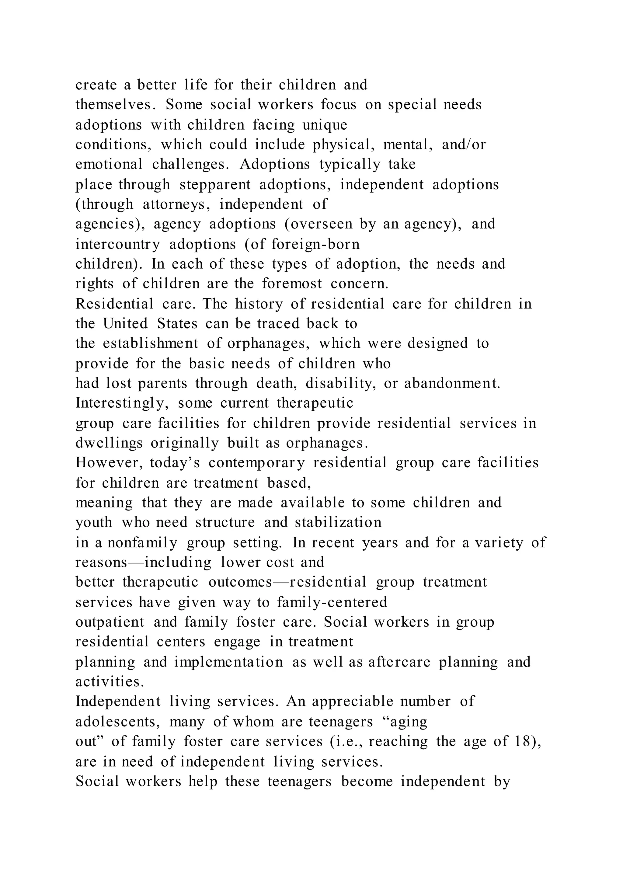 create a better life for their children and
themselves. Some social workers focus on special needs
adoptions with children facing unique
conditions, which could include physical, mental, and/or
emotional challenges. Adoptions typically take
place through stepparent adoptions, independent adoptions
(through attorneys, independent of
agencies), agency adoptions (overseen by an agency), and
intercountry adoptions (of foreign-born
children). In each of these types of adoption, the needs and
rights of children are the foremost concern.
Residential care. The history of residential care for children in
the United States can be traced back to
the establishment of orphanages, which were designed to
provide for the basic needs of children who
had lost parents through death, disability, or abandonment.
Interestingly, some current therapeutic
group care facilities for children provide residential services in
dwellings originally built as orphanages.
However, today’s contemporar y residential group care facilities
for children are treatment based,
meaning that they are made available to some children and
youth who need structure and stabilization
in a nonfamily group setting. In recent years and for a variety of
reasons—including lower cost and
better therapeutic outcomes—residential group treatment
services have given way to family-centered
outpatient and family foster care. Social workers in group
residential centers engage in treatment
planning and implementation as well as aftercare planning and
activities.
Independent living services. An appreciable number of
adolescents, many of whom are teenagers “aging
out” of family foster care services (i.e., reaching the age of 18),
are in need of independent living services.
Social workers help these teenagers become independent by
 