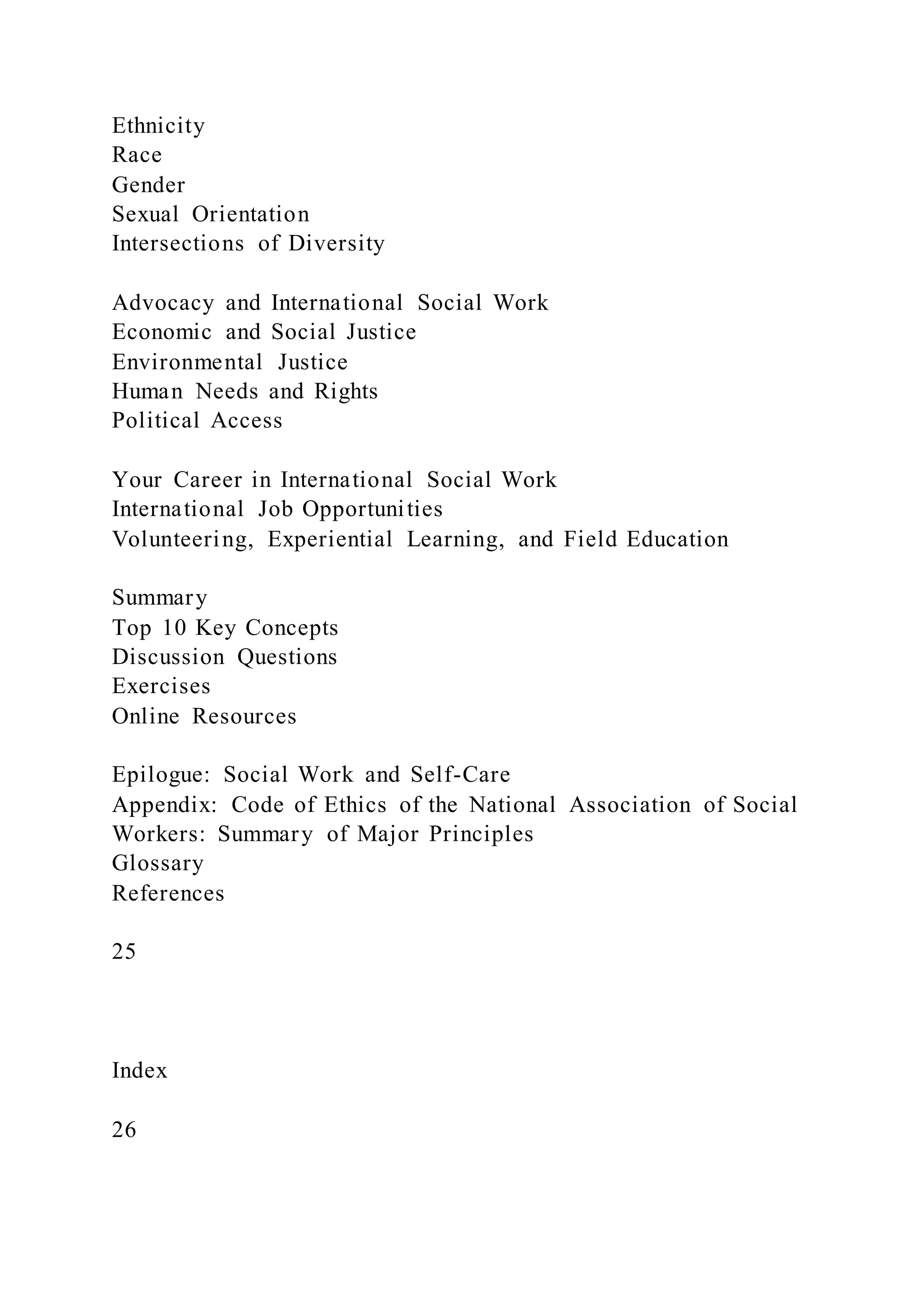 Ethnicity
Race
Gender
Sexual Orientation
Intersections of Diversity
Advocacy and International Social Work
Economic and Social Justice
Environmental Justice
Human Needs and Rights
Political Access
Your Career in International Social Work
International Job Opportunities
Volunteering, Experiential Learning, and Field Education
Summary
Top 10 Key Concepts
Discussion Questions
Exercises
Online Resources
Epilogue: Social Work and Self-Care
Appendix: Code of Ethics of the National Association of Social
Workers: Summary of Major Principles
Glossary
References
25
Index
26
 