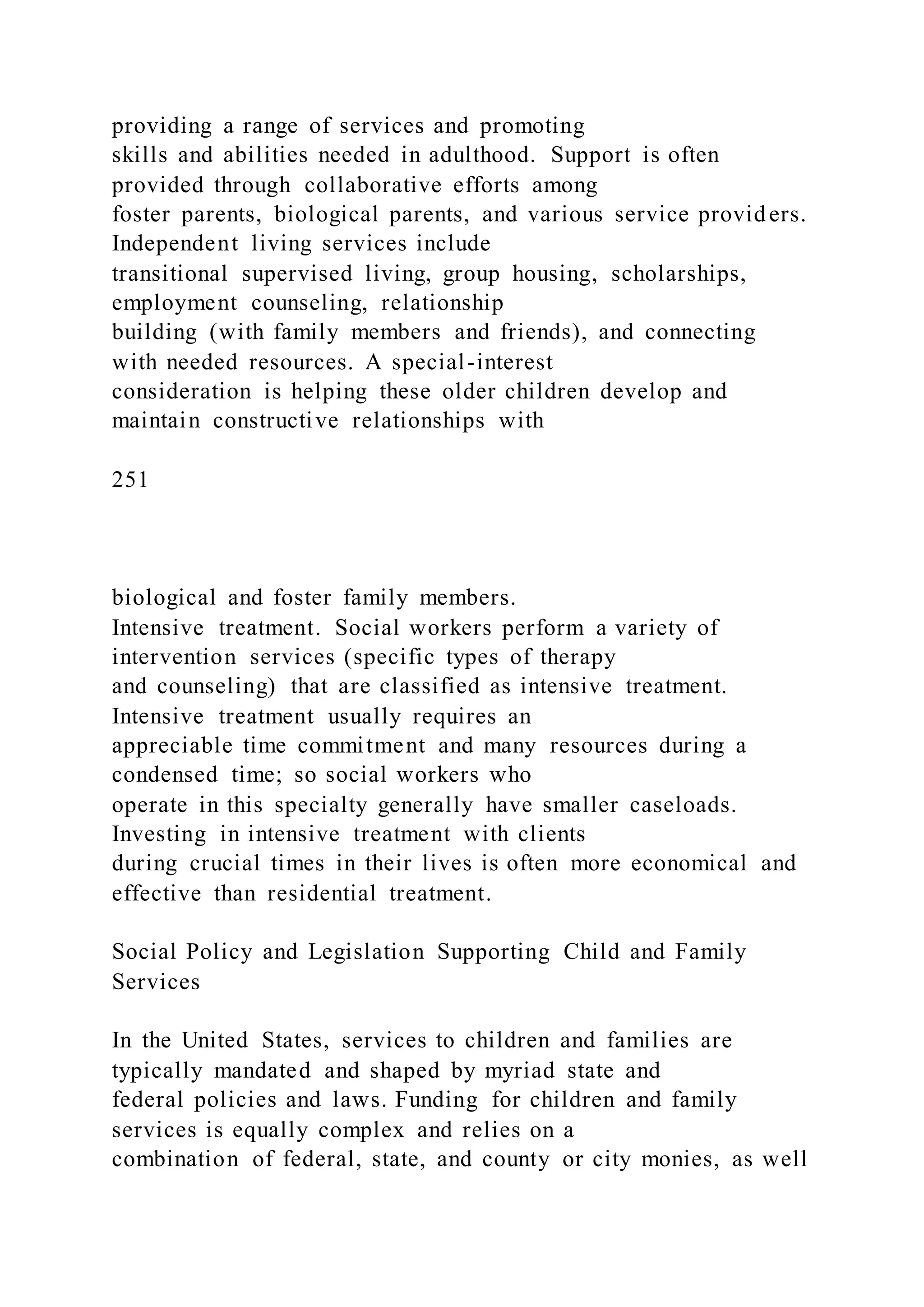 providing a range of services and promoting
skills and abilities needed in adulthood. Support is often
provided through collaborative efforts among
foster parents, biological parents, and various service providers.
Independent living services include
transitional supervised living, group housing, scholarships,
employment counseling, relationship
building (with family members and friends), and connecting
with needed resources. A special-interest
consideration is helping these older children develop and
maintain constructive relationships with
251
biological and foster family members.
Intensive treatment. Social workers perform a variety of
intervention services (specific types of therapy
and counseling) that are classified as intensive treatment.
Intensive treatment usually requires an
appreciable time commitment and many resources during a
condensed time; so social workers who
operate in this specialty generally have smaller caseloads.
Investing in intensive treatment with clients
during crucial times in their lives is often more economical and
effective than residential treatment.
Social Policy and Legislation Supporting Child and Family
Services
In the United States, services to children and families are
typically mandated and shaped by myriad state and
federal policies and laws. Funding for children and family
services is equally complex and relies on a
combination of federal, state, and county or city monies, as well
 