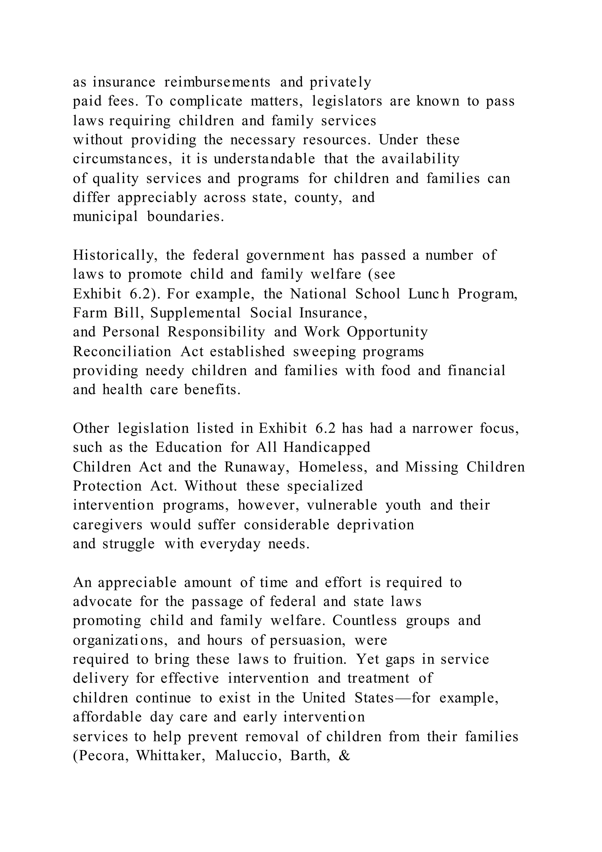 as insurance reimbursements and privately
paid fees. To complicate matters, legislators are known to pass
laws requiring children and family services
without providing the necessary resources. Under these
circumstances, it is understandable that the availability
of quality services and programs for children and families can
differ appreciably across state, county, and
municipal boundaries.
Historically, the federal government has passed a number of
laws to promote child and family welfare (see
Exhibit 6.2). For example, the National School Lunc h Program,
Farm Bill, Supplemental Social Insurance,
and Personal Responsibility and Work Opportunity
Reconciliation Act established sweeping programs
providing needy children and families with food and financial
and health care benefits.
Other legislation listed in Exhibit 6.2 has had a narrower focus,
such as the Education for All Handicapped
Children Act and the Runaway, Homeless, and Missing Children
Protection Act. Without these specialized
intervention programs, however, vulnerable youth and their
caregivers would suffer considerable deprivation
and struggle with everyday needs.
An appreciable amount of time and effort is required to
advocate for the passage of federal and state laws
promoting child and family welfare. Countless groups and
organizations, and hours of persuasion, were
required to bring these laws to fruition. Yet gaps in service
delivery for effective intervention and treatment of
children continue to exist in the United States—for example,
affordable day care and early intervention
services to help prevent removal of children from their families
(Pecora, Whittaker, Maluccio, Barth, &
 