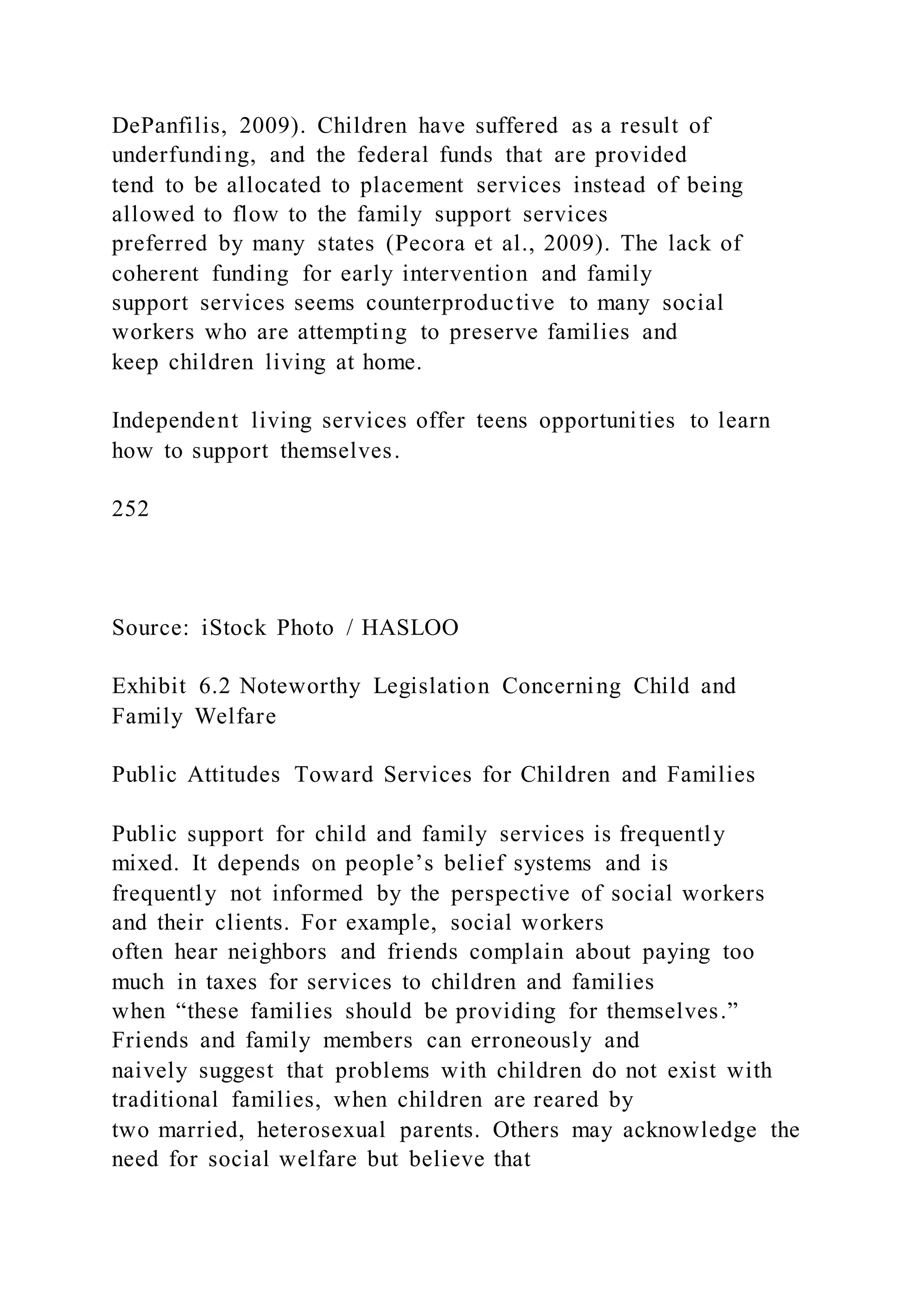 DePanfilis, 2009). Children have suffered as a result of
underfunding, and the federal funds that are provided
tend to be allocated to placement services instead of being
allowed to flow to the family support services
preferred by many states (Pecora et al., 2009). The lack of
coherent funding for early intervention and family
support services seems counterproductive to many social
workers who are attempting to preserve families and
keep children living at home.
Independent living services offer teens opportunities to learn
how to support themselves.
252
Source: iStock Photo / HASLOO
Exhibit 6.2 Noteworthy Legislation Concerning Child and
Family Welfare
Public Attitudes Toward Services for Children and Families
Public support for child and family services is frequently
mixed. It depends on people’s belief systems and is
frequently not informed by the perspective of social workers
and their clients. For example, social workers
often hear neighbors and friends complain about paying too
much in taxes for services to children and families
when “these families should be providing for themselves.”
Friends and family members can erroneously and
naively suggest that problems with children do not exist with
traditional families, when children are reared by
two married, heterosexual parents. Others may acknowledge the
need for social welfare but believe that
 