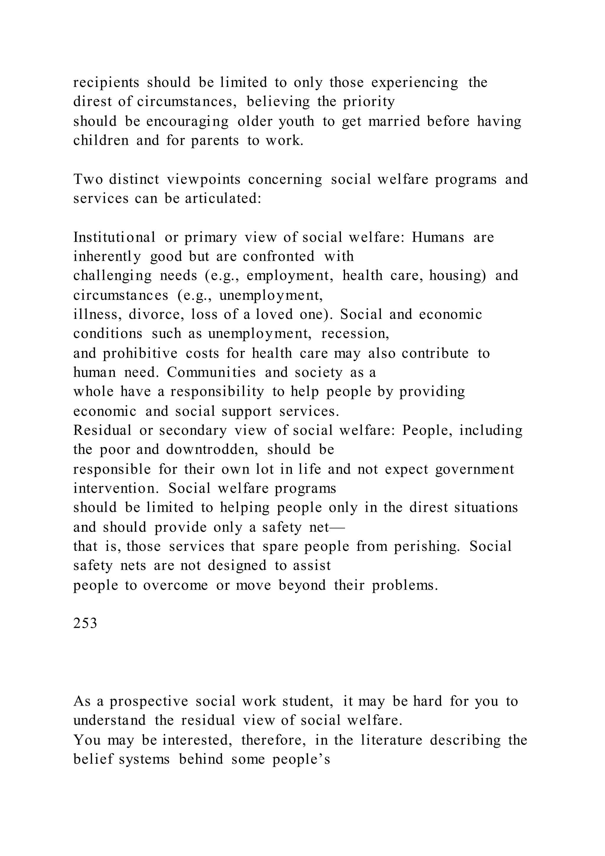recipients should be limited to only those experiencing the
direst of circumstances, believing the priority
should be encouraging older youth to get married before having
children and for parents to work.
Two distinct viewpoints concerning social welfare programs and
services can be articulated:
Institutional or primary view of social welfare: Humans are
inherently good but are confronted with
challenging needs (e.g., employment, health care, housing) and
circumstances (e.g., unemployment,
illness, divorce, loss of a loved one). Social and economic
conditions such as unemployment, recession,
and prohibitive costs for health care may also contribute to
human need. Communities and society as a
whole have a responsibility to help people by providing
economic and social support services.
Residual or secondary view of social welfare: People, including
the poor and downtrodden, should be
responsible for their own lot in life and not expect government
intervention. Social welfare programs
should be limited to helping people only in the direst situations
and should provide only a safety net—
that is, those services that spare people from perishing. Social
safety nets are not designed to assist
people to overcome or move beyond their problems.
253
As a prospective social work student, it may be hard for you to
understand the residual view of social welfare.
You may be interested, therefore, in the literature describing the
belief systems behind some people’s
 