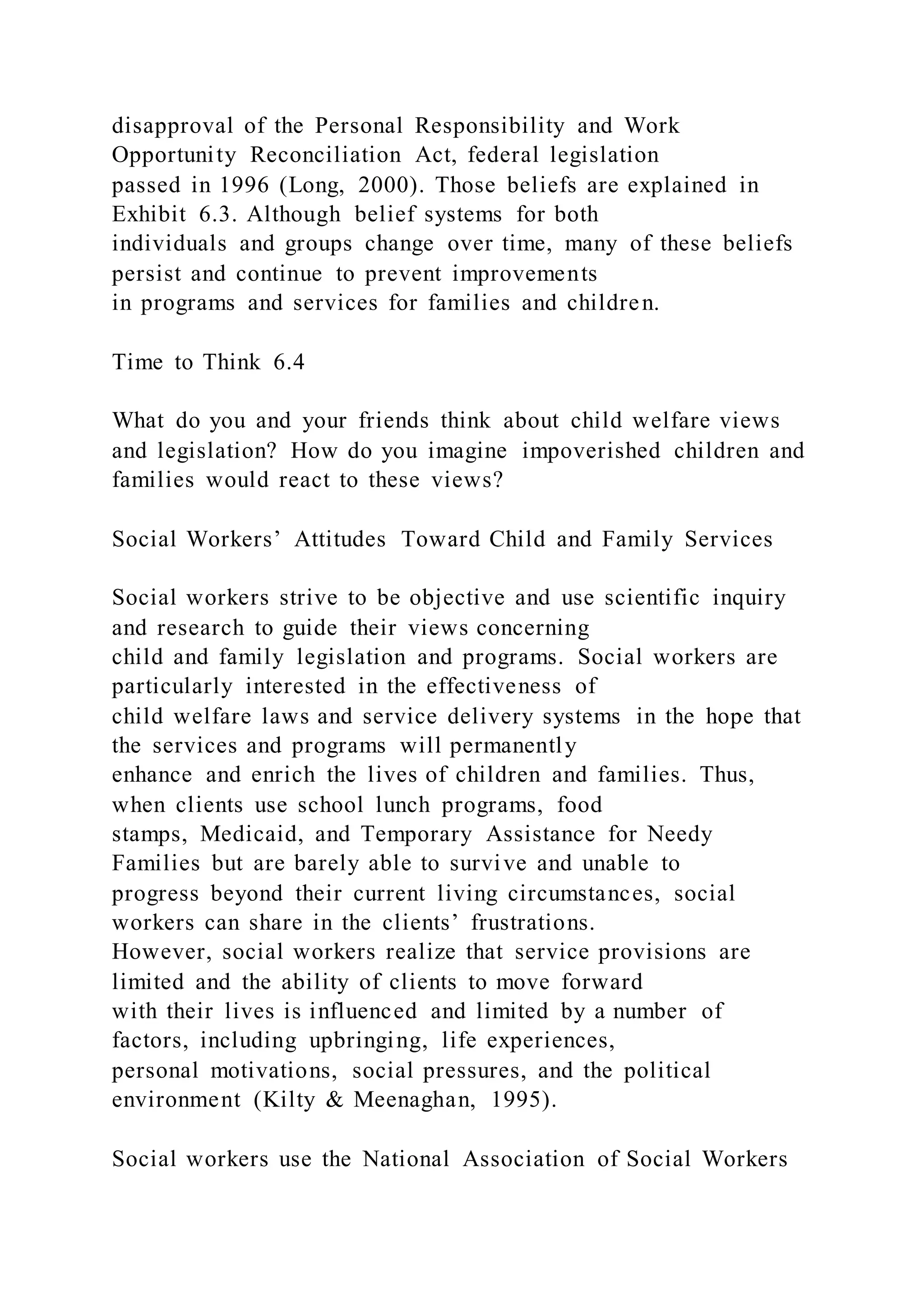 disapproval of the Personal Responsibility and Work
Opportunity Reconciliation Act, federal legislation
passed in 1996 (Long, 2000). Those beliefs are explained in
Exhibit 6.3. Although belief systems for both
individuals and groups change over time, many of these beliefs
persist and continue to prevent improvements
in programs and services for families and children.
Time to Think 6.4
What do you and your friends think about child welfare views
and legislation? How do you imagine impoverished children and
families would react to these views?
Social Workers’ Attitudes Toward Child and Family Services
Social workers strive to be objective and use scientific inquiry
and research to guide their views concerning
child and family legislation and programs. Social workers are
particularly interested in the effectiveness of
child welfare laws and service delivery systems in the hope that
the services and programs will permanently
enhance and enrich the lives of children and families. Thus,
when clients use school lunch programs, food
stamps, Medicaid, and Temporary Assistance for Needy
Families but are barely able to survive and unable to
progress beyond their current living circumstances, social
workers can share in the clients’ frustrations.
However, social workers realize that service provisions are
limited and the ability of clients to move forward
with their lives is influenced and limited by a number of
factors, including upbringing, life experiences,
personal motivations, social pressures, and the political
environment (Kilty & Meenaghan, 1995).
Social workers use the National Association of Social Workers
 