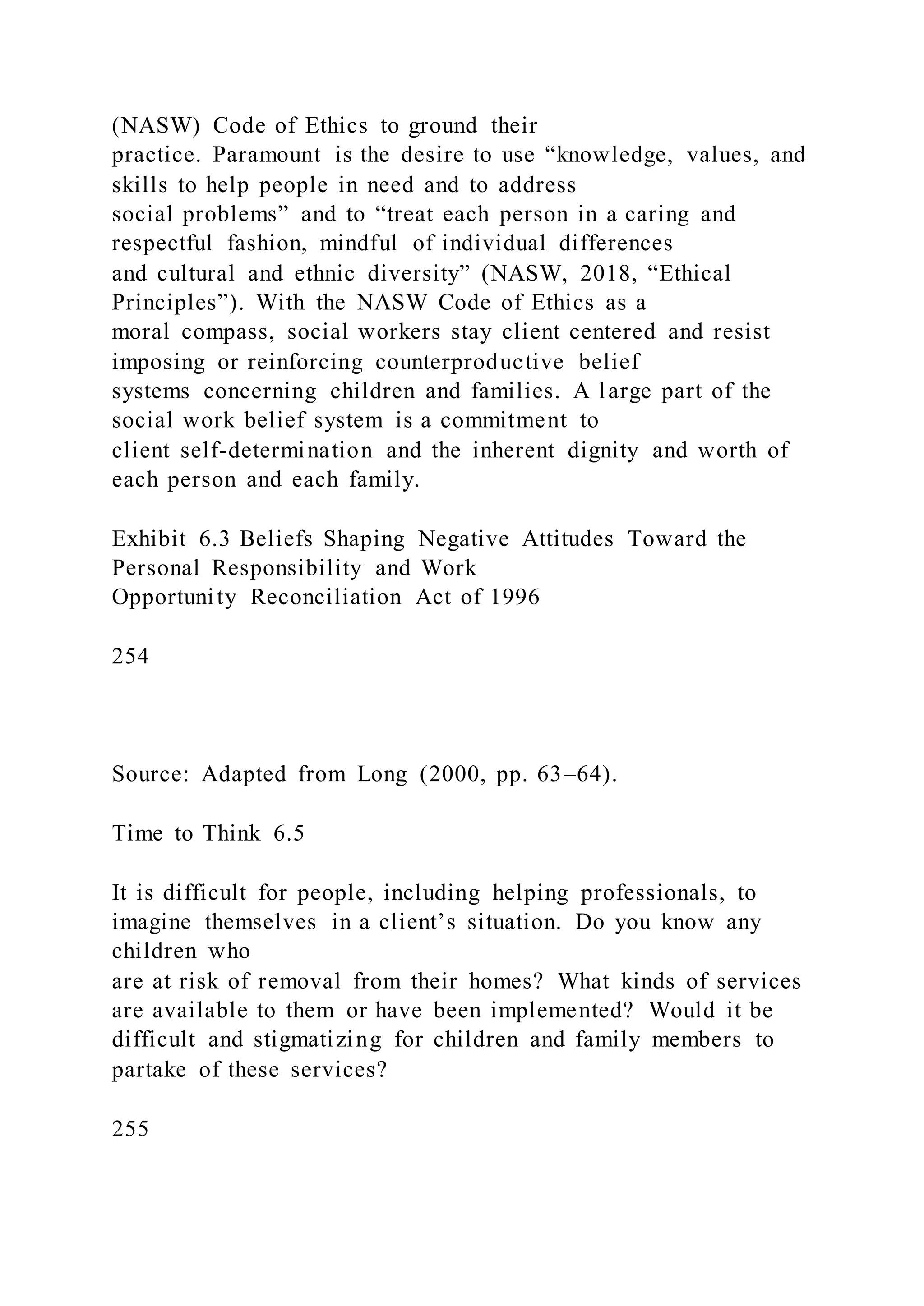 (NASW) Code of Ethics to ground their
practice. Paramount is the desire to use “knowledge, values, and
skills to help people in need and to address
social problems” and to “treat each person in a caring and
respectful fashion, mindful of individual differences
and cultural and ethnic diversity” (NASW, 2018, “Ethical
Principles”). With the NASW Code of Ethics as a
moral compass, social workers stay client centered and resist
imposing or reinforcing counterproductive belief
systems concerning children and families. A large part of the
social work belief system is a commitment to
client self-determination and the inherent dignity and worth of
each person and each family.
Exhibit 6.3 Beliefs Shaping Negative Attitudes Toward the
Personal Responsibility and Work
Opportunity Reconciliation Act of 1996
254
Source: Adapted from Long (2000, pp. 63–64).
Time to Think 6.5
It is difficult for people, including helping professionals, to
imagine themselves in a client’s situation. Do you know any
children who
are at risk of removal from their homes? What kinds of services
are available to them or have been implemented? Would it be
difficult and stigmatizing for children and family members to
partake of these services?
255
 