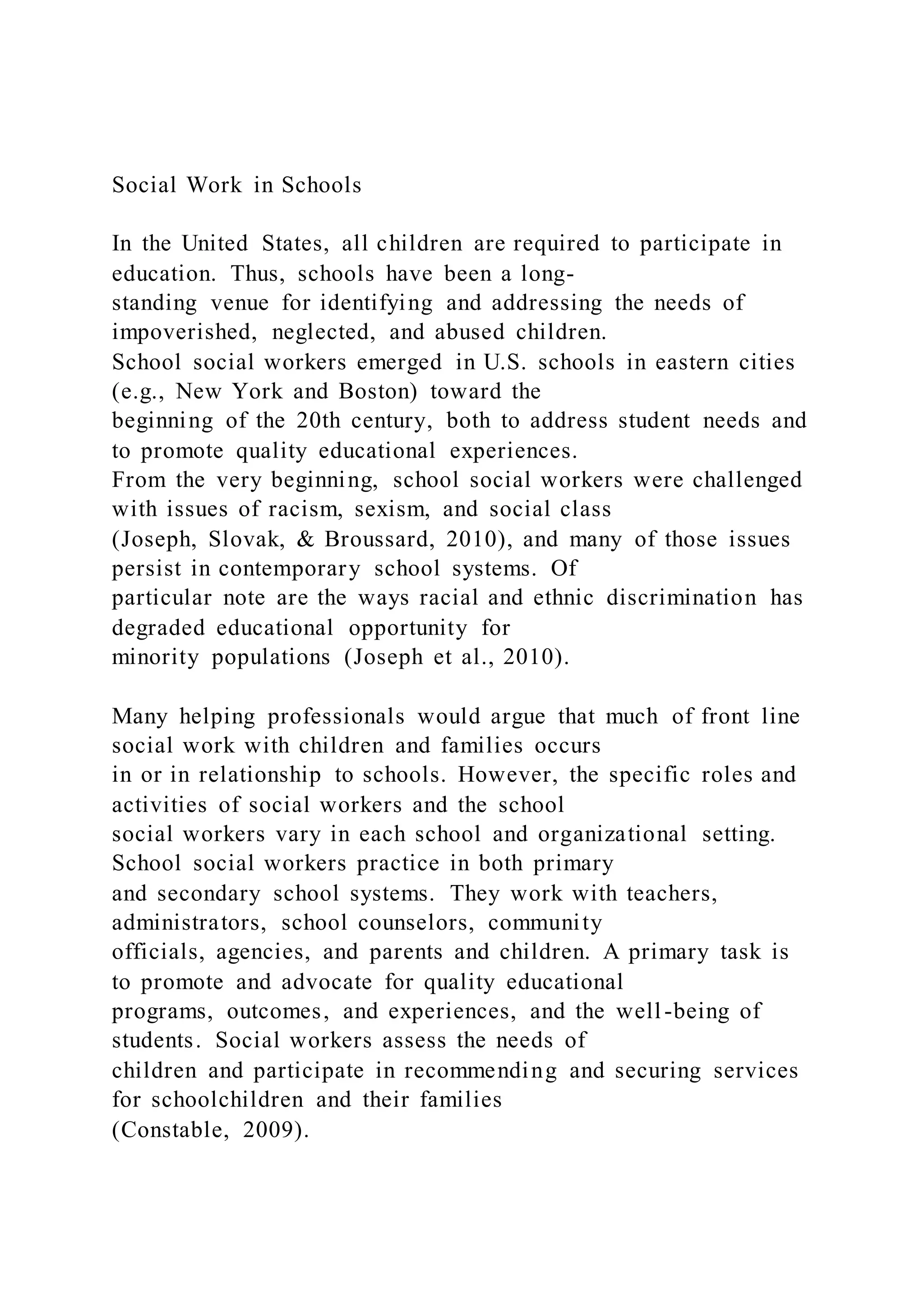 Social Work in Schools
In the United States, all children are required to participate in
education. Thus, schools have been a long-
standing venue for identifying and addressing the needs of
impoverished, neglected, and abused children.
School social workers emerged in U.S. schools in eastern cities
(e.g., New York and Boston) toward the
beginning of the 20th century, both to address student needs and
to promote quality educational experiences.
From the very beginning, school social workers were challenged
with issues of racism, sexism, and social class
(Joseph, Slovak, & Broussard, 2010), and many of those issues
persist in contemporary school systems. Of
particular note are the ways racial and ethnic discrimination has
degraded educational opportunity for
minority populations (Joseph et al., 2010).
Many helping professionals would argue that much of front line
social work with children and families occurs
in or in relationship to schools. However, the specific roles and
activities of social workers and the school
social workers vary in each school and organizational setting.
School social workers practice in both primary
and secondary school systems. They work with teachers,
administrators, school counselors, community
officials, agencies, and parents and children. A primary task is
to promote and advocate for quality educational
programs, outcomes, and experiences, and the well-being of
students. Social workers assess the needs of
children and participate in recommending and securing services
for schoolchildren and their families
(Constable, 2009).
 