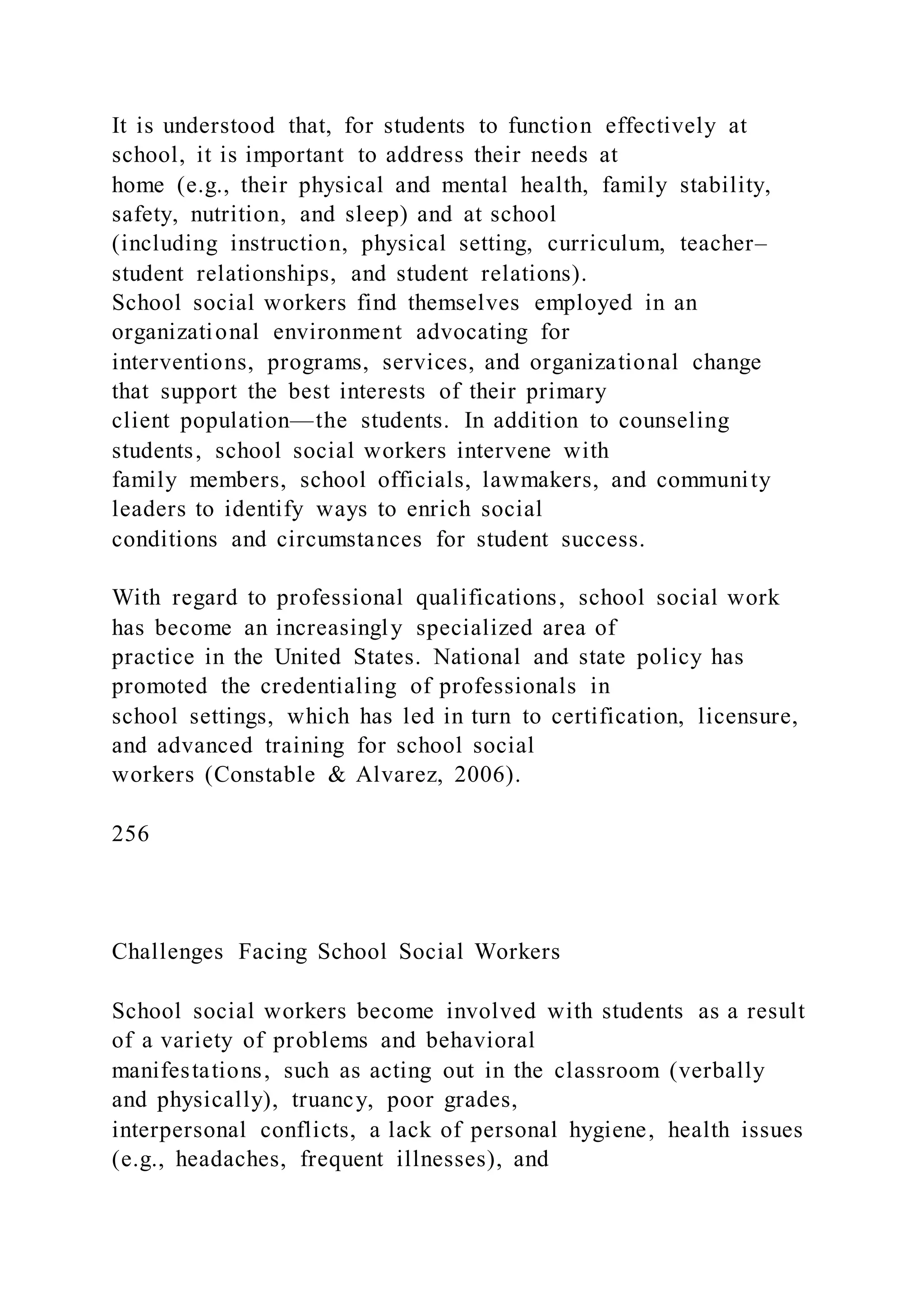 It is understood that, for students to function effectively at
school, it is important to address their needs at
home (e.g., their physical and mental health, family stability,
safety, nutrition, and sleep) and at school
(including instruction, physical setting, curriculum, teacher–
student relationships, and student relations).
School social workers find themselves employed in an
organizational environment advocating for
interventions, programs, services, and organizational change
that support the best interests of their primary
client population—the students. In addition to counseling
students, school social workers intervene with
family members, school officials, lawmakers, and community
leaders to identify ways to enrich social
conditions and circumstances for student success.
With regard to professional qualifications, school social work
has become an increasingly specialized area of
practice in the United States. National and state policy has
promoted the credentialing of professionals in
school settings, which has led in turn to certification, licensure,
and advanced training for school social
workers (Constable & Alvarez, 2006).
256
Challenges Facing School Social Workers
School social workers become involved with students as a result
of a variety of problems and behavioral
manifestations, such as acting out in the classroom (verbally
and physically), truancy, poor grades,
interpersonal conflicts, a lack of personal hygiene, health issues
(e.g., headaches, frequent illnesses), and
 