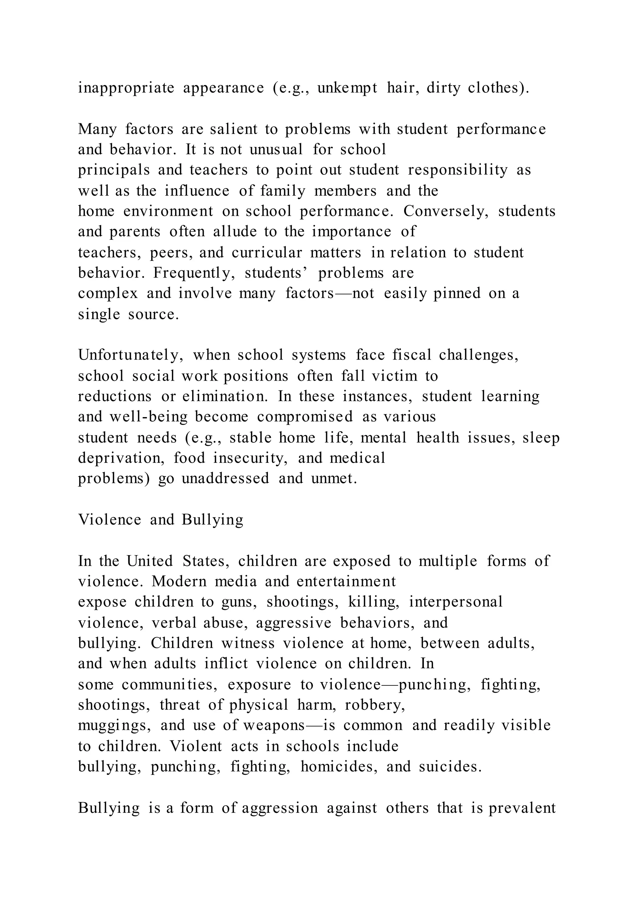 inappropriate appearance (e.g., unkempt hair, dirty clothes).
Many factors are salient to problems with student performance
and behavior. It is not unusual for school
principals and teachers to point out student responsibility as
well as the influence of family members and the
home environment on school performance. Conversely, students
and parents often allude to the importance of
teachers, peers, and curricular matters in relation to student
behavior. Frequently, students’ problems are
complex and involve many factors—not easily pinned on a
single source.
Unfortunately, when school systems face fiscal challenges,
school social work positions often fall victim to
reductions or elimination. In these instances, student learning
and well-being become compromised as various
student needs (e.g., stable home life, mental health issues, sleep
deprivation, food insecurity, and medical
problems) go unaddressed and unmet.
Violence and Bullying
In the United States, children are exposed to multiple forms of
violence. Modern media and entertainment
expose children to guns, shootings, killing, interpersonal
violence, verbal abuse, aggressive behaviors, and
bullying. Children witness violence at home, between adults,
and when adults inflict violence on children. In
some communities, exposure to violence—punching, fighting,
shootings, threat of physical harm, robbery,
muggings, and use of weapons—is common and readily visible
to children. Violent acts in schools include
bullying, punching, fighting, homicides, and suicides.
Bullying is a form of aggression against others that is prevalent
 