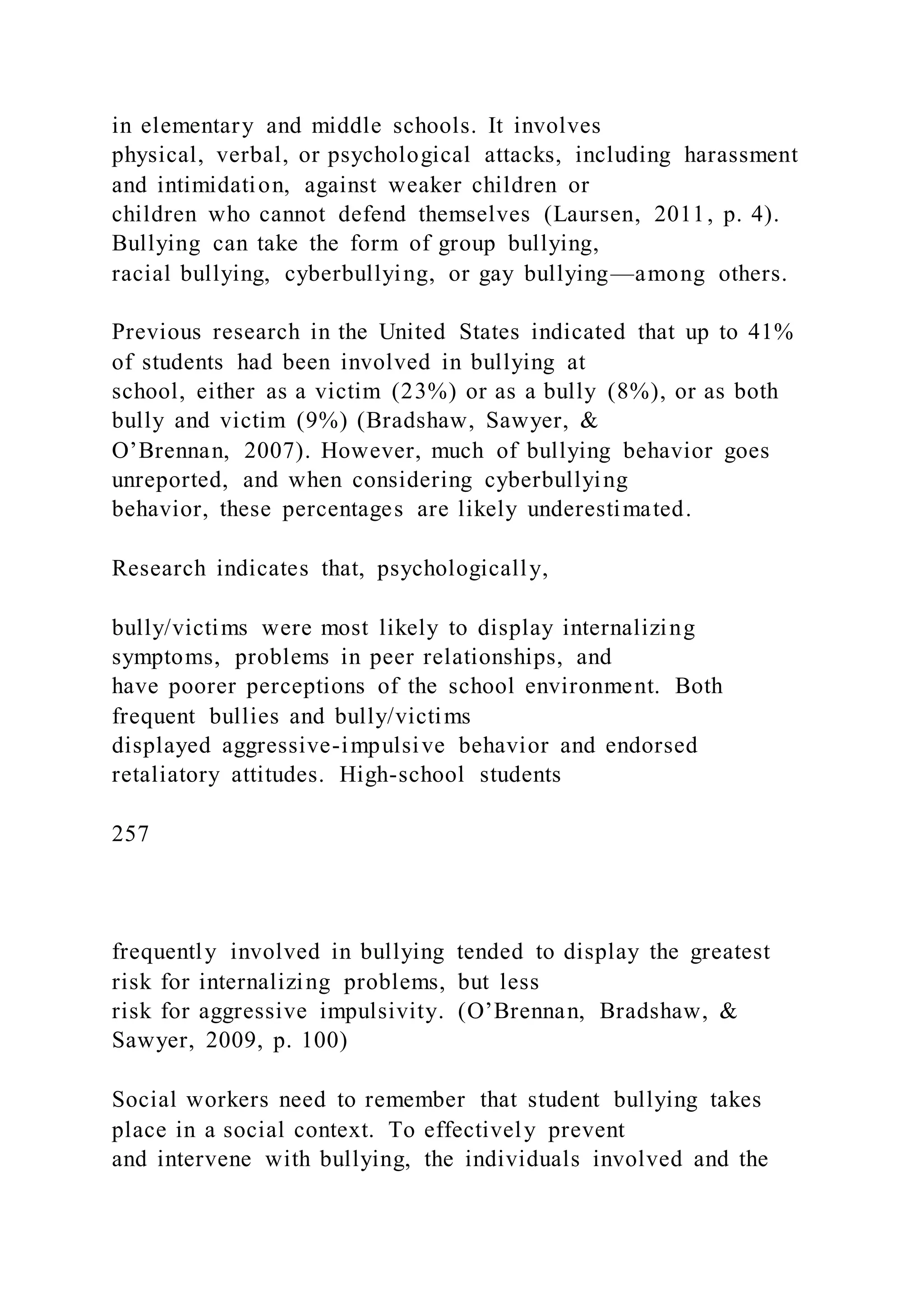 in elementary and middle schools. It involves
physical, verbal, or psychological attacks, including harassment
and intimidation, against weaker children or
children who cannot defend themselves (Laursen, 2011, p. 4).
Bullying can take the form of group bullying,
racial bullying, cyberbullying, or gay bullying—among others.
Previous research in the United States indicated that up to 41%
of students had been involved in bullying at
school, either as a victim (23%) or as a bully (8%), or as both
bully and victim (9%) (Bradshaw, Sawyer, &
O’Brennan, 2007). However, much of bullying behavior goes
unreported, and when considering cyberbullying
behavior, these percentages are likely underestimated.
Research indicates that, psychologically,
bully/victims were most likely to display internalizing
symptoms, problems in peer relationships, and
have poorer perceptions of the school environment. Both
frequent bullies and bully/victims
displayed aggressive-impulsive behavior and endorsed
retaliatory attitudes. High-school students
257
frequently involved in bullying tended to display the greatest
risk for internalizing problems, but less
risk for aggressive impulsivity. (O’Brennan, Bradshaw, &
Sawyer, 2009, p. 100)
Social workers need to remember that student bullying takes
place in a social context. To effectively prevent
and intervene with bullying, the individuals involved and the
 