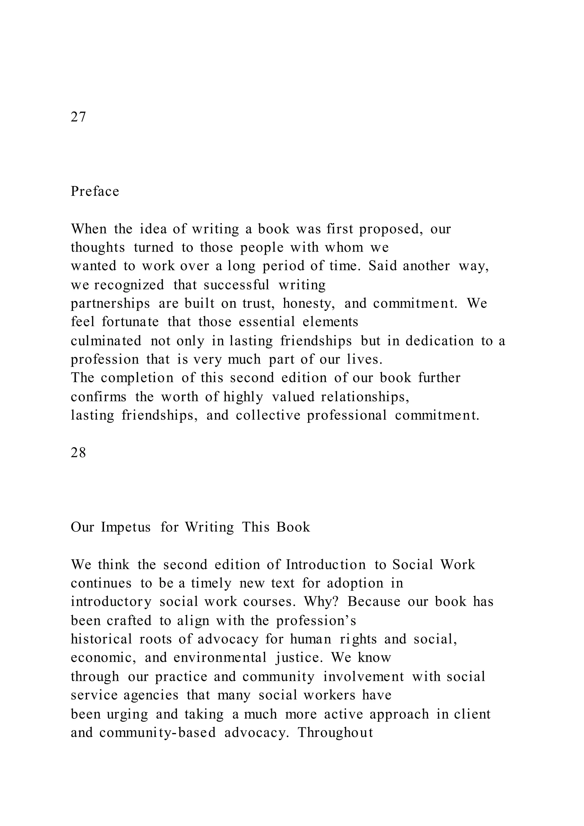 27
Preface
When the idea of writing a book was first proposed, our
thoughts turned to those people with whom we
wanted to work over a long period of time. Said another way,
we recognized that successful writing
partnerships are built on trust, honesty, and commitment. We
feel fortunate that those essential elements
culminated not only in lasting friendships but in dedication to a
profession that is very much part of our lives.
The completion of this second edition of our book further
confirms the worth of highly valued relationships,
lasting friendships, and collective professional commitment.
28
Our Impetus for Writing This Book
We think the second edition of Introduction to Social Work
continues to be a timely new text for adoption in
introductory social work courses. Why? Because our book has
been crafted to align with the profession’s
historical roots of advocacy for human rights and social,
economic, and environmental justice. We know
through our practice and community involvement with social
service agencies that many social workers have
been urging and taking a much more active approach in client
and community-based advocacy. Throughout
 