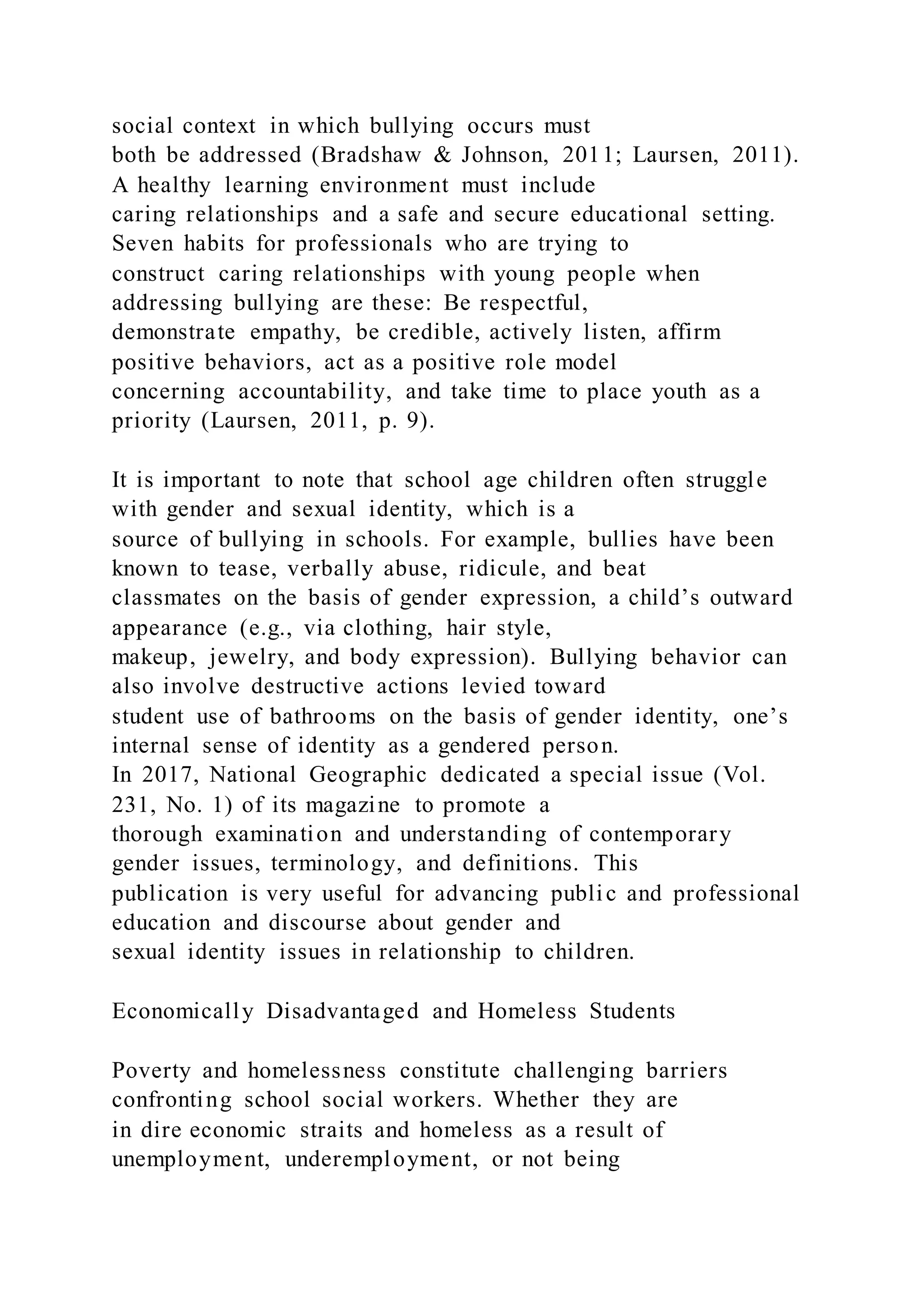 social context in which bullying occurs must
both be addressed (Bradshaw & Johnson, 2011; Laursen, 2011).
A healthy learning environment must include
caring relationships and a safe and secure educational setting.
Seven habits for professionals who are trying to
construct caring relationships with young people when
addressing bullying are these: Be respectful,
demonstrate empathy, be credible, actively listen, affirm
positive behaviors, act as a positive role model
concerning accountability, and take time to place youth as a
priority (Laursen, 2011, p. 9).
It is important to note that school age children often struggle
with gender and sexual identity, which is a
source of bullying in schools. For example, bullies have been
known to tease, verbally abuse, ridicule, and beat
classmates on the basis of gender expression, a child’s outward
appearance (e.g., via clothing, hair style,
makeup, jewelry, and body expression). Bullying behavior can
also involve destructive actions levied toward
student use of bathrooms on the basis of gender identity, one’s
internal sense of identity as a gendered person.
In 2017, National Geographic dedicated a special issue (Vol.
231, No. 1) of its magazine to promote a
thorough examination and understanding of contemporary
gender issues, terminology, and definitions. This
publication is very useful for advancing public and professional
education and discourse about gender and
sexual identity issues in relationship to children.
Economically Disadvantaged and Homeless Students
Poverty and homelessness constitute challenging barriers
confronting school social workers. Whether they are
in dire economic straits and homeless as a result of
unemployment, underemployment, or not being
 