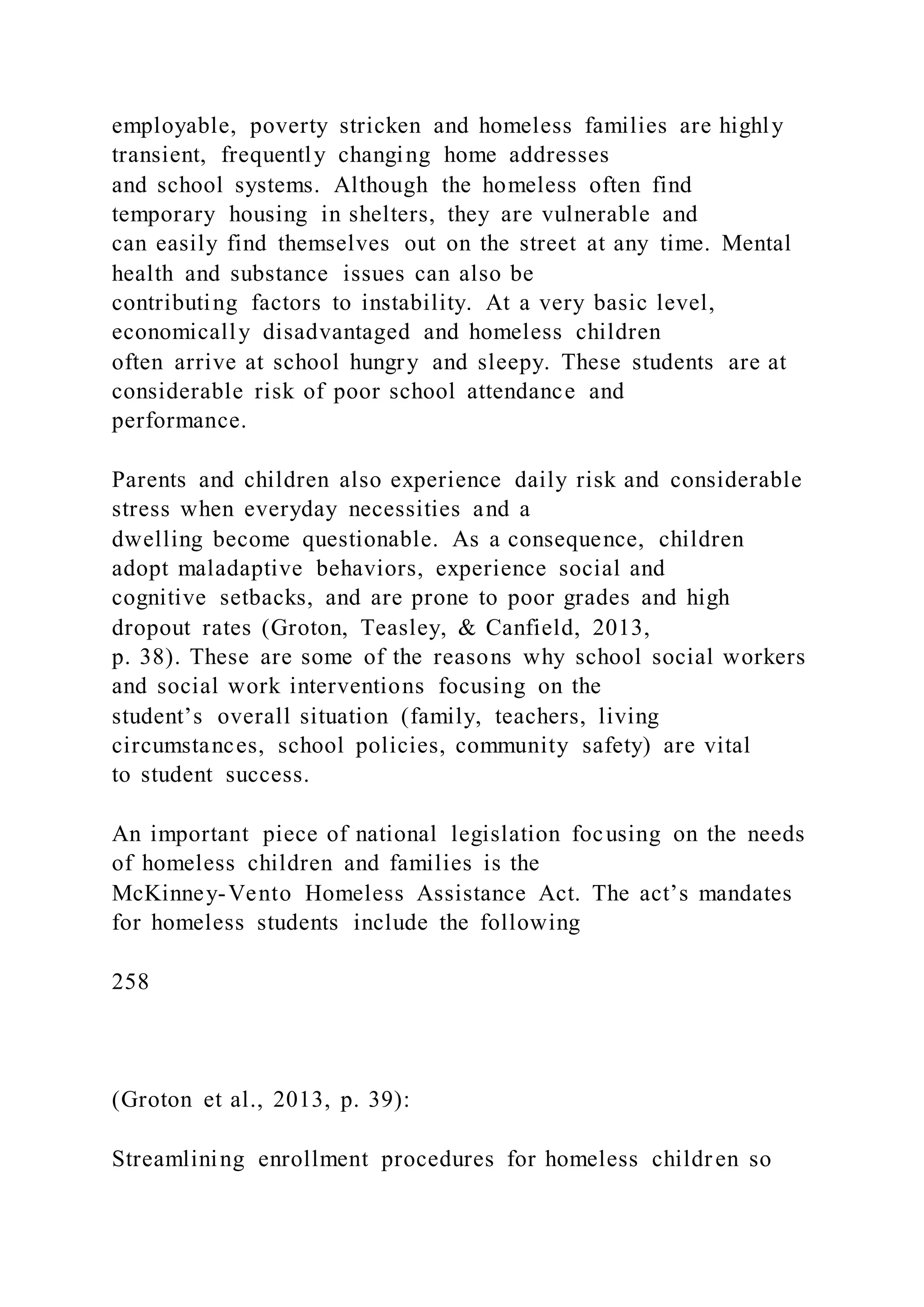 employable, poverty stricken and homeless families are highly
transient, frequently changing home addresses
and school systems. Although the homeless often find
temporary housing in shelters, they are vulnerable and
can easily find themselves out on the street at any time. Mental
health and substance issues can also be
contributing factors to instability. At a very basic level,
economically disadvantaged and homeless children
often arrive at school hungry and sleepy. These students are at
considerable risk of poor school attendance and
performance.
Parents and children also experience daily risk and considerable
stress when everyday necessities and a
dwelling become questionable. As a consequence, children
adopt maladaptive behaviors, experience social and
cognitive setbacks, and are prone to poor grades and high
dropout rates (Groton, Teasley, & Canfield, 2013,
p. 38). These are some of the reasons why school social workers
and social work interventions focusing on the
student’s overall situation (family, teachers, living
circumstances, school policies, community safety) are vital
to student success.
An important piece of national legislation focusing on the needs
of homeless children and families is the
McKinney-Vento Homeless Assistance Act. The act’s mandates
for homeless students include the following
258
(Groton et al., 2013, p. 39):
Streamlining enrollment procedures for homeless children so
 
