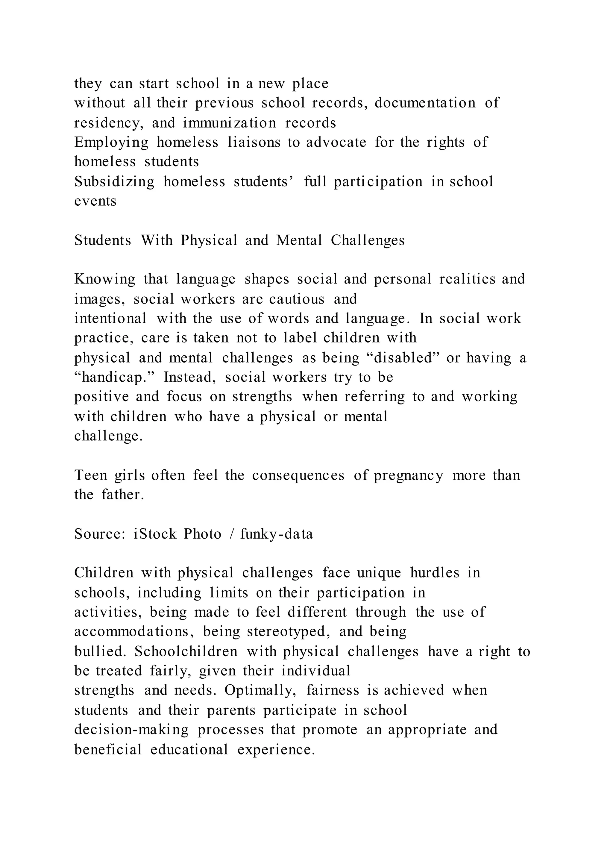 they can start school in a new place
without all their previous school records, documentation of
residency, and immunization records
Employing homeless liaisons to advocate for the rights of
homeless students
Subsidizing homeless students’ full participation in school
events
Students With Physical and Mental Challenges
Knowing that language shapes social and personal realities and
images, social workers are cautious and
intentional with the use of words and language. In social work
practice, care is taken not to label children with
physical and mental challenges as being “disabled” or having a
“handicap.” Instead, social workers try to be
positive and focus on strengths when referring to and working
with children who have a physical or mental
challenge.
Teen girls often feel the consequences of pregnancy more than
the father.
Source: iStock Photo / funky-data
Children with physical challenges face unique hurdles in
schools, including limits on their participation in
activities, being made to feel different through the use of
accommodations, being stereotyped, and being
bullied. Schoolchildren with physical challenges have a right to
be treated fairly, given their individual
strengths and needs. Optimally, fairness is achieved when
students and their parents participate in school
decision-making processes that promote an appropriate and
beneficial educational experience.
 
