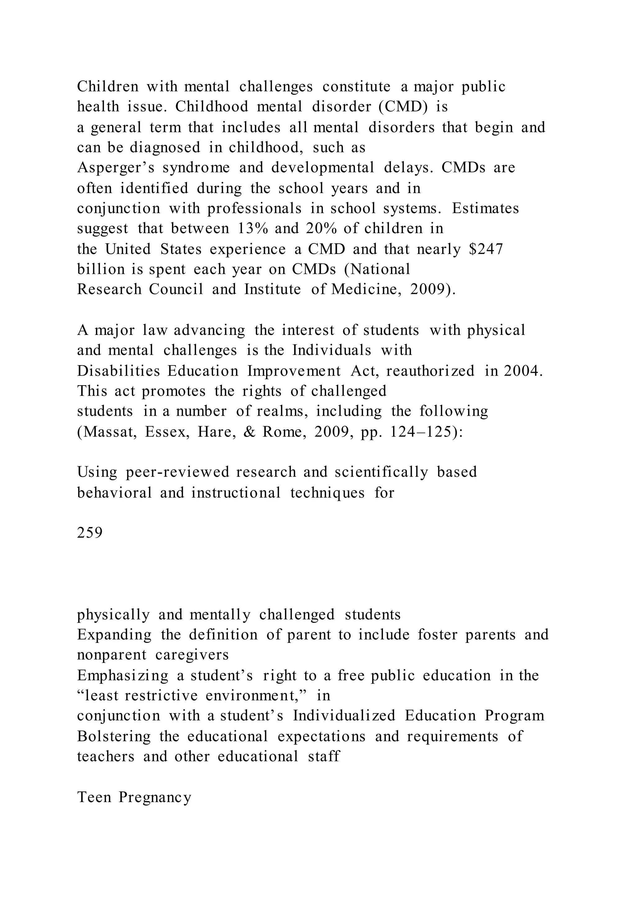 Children with mental challenges constitute a major public
health issue. Childhood mental disorder (CMD) is
a general term that includes all mental disorders that begin and
can be diagnosed in childhood, such as
Asperger’s syndrome and developmental delays. CMDs are
often identified during the school years and in
conjunction with professionals in school systems. Estimates
suggest that between 13% and 20% of children in
the United States experience a CMD and that nearly $247
billion is spent each year on CMDs (National
Research Council and Institute of Medicine, 2009).
A major law advancing the interest of students with physical
and mental challenges is the Individuals with
Disabilities Education Improvement Act, reauthorized in 2004.
This act promotes the rights of challenged
students in a number of realms, including the following
(Massat, Essex, Hare, & Rome, 2009, pp. 124–125):
Using peer-reviewed research and scientifically based
behavioral and instructional techniques for
259
physically and mentally challenged students
Expanding the definition of parent to include foster parents and
nonparent caregivers
Emphasizing a student’s right to a free public education in the
“least restrictive environment,” in
conjunction with a student’s Individualized Education Program
Bolstering the educational expectations and requirements of
teachers and other educational staff
Teen Pregnancy
 