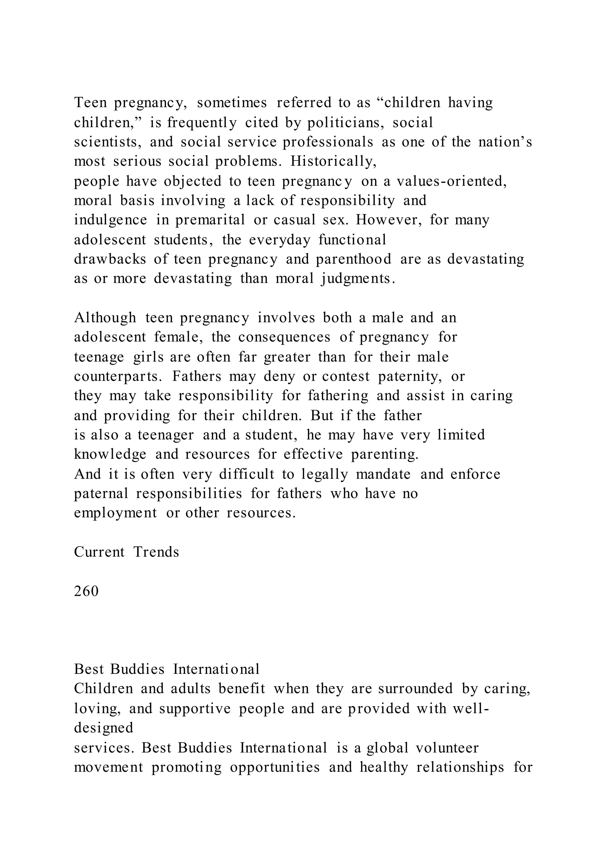 Teen pregnancy, sometimes referred to as “children having
children,” is frequently cited by politicians, social
scientists, and social service professionals as one of the nation’s
most serious social problems. Historically,
people have objected to teen pregnanc y on a values-oriented,
moral basis involving a lack of responsibility and
indulgence in premarital or casual sex. However, for many
adolescent students, the everyday functional
drawbacks of teen pregnancy and parenthood are as devastating
as or more devastating than moral judgments.
Although teen pregnancy involves both a male and an
adolescent female, the consequences of pregnancy for
teenage girls are often far greater than for their male
counterparts. Fathers may deny or contest paternity, or
they may take responsibility for fathering and assist in caring
and providing for their children. But if the father
is also a teenager and a student, he may have very limited
knowledge and resources for effective parenting.
And it is often very difficult to legally mandate and enforce
paternal responsibilities for fathers who have no
employment or other resources.
Current Trends
260
Best Buddies International
Children and adults benefit when they are surrounded by caring,
loving, and supportive people and are provided with well-
designed
services. Best Buddies International is a global volunteer
movement promoting opportunities and healthy relationships for
 