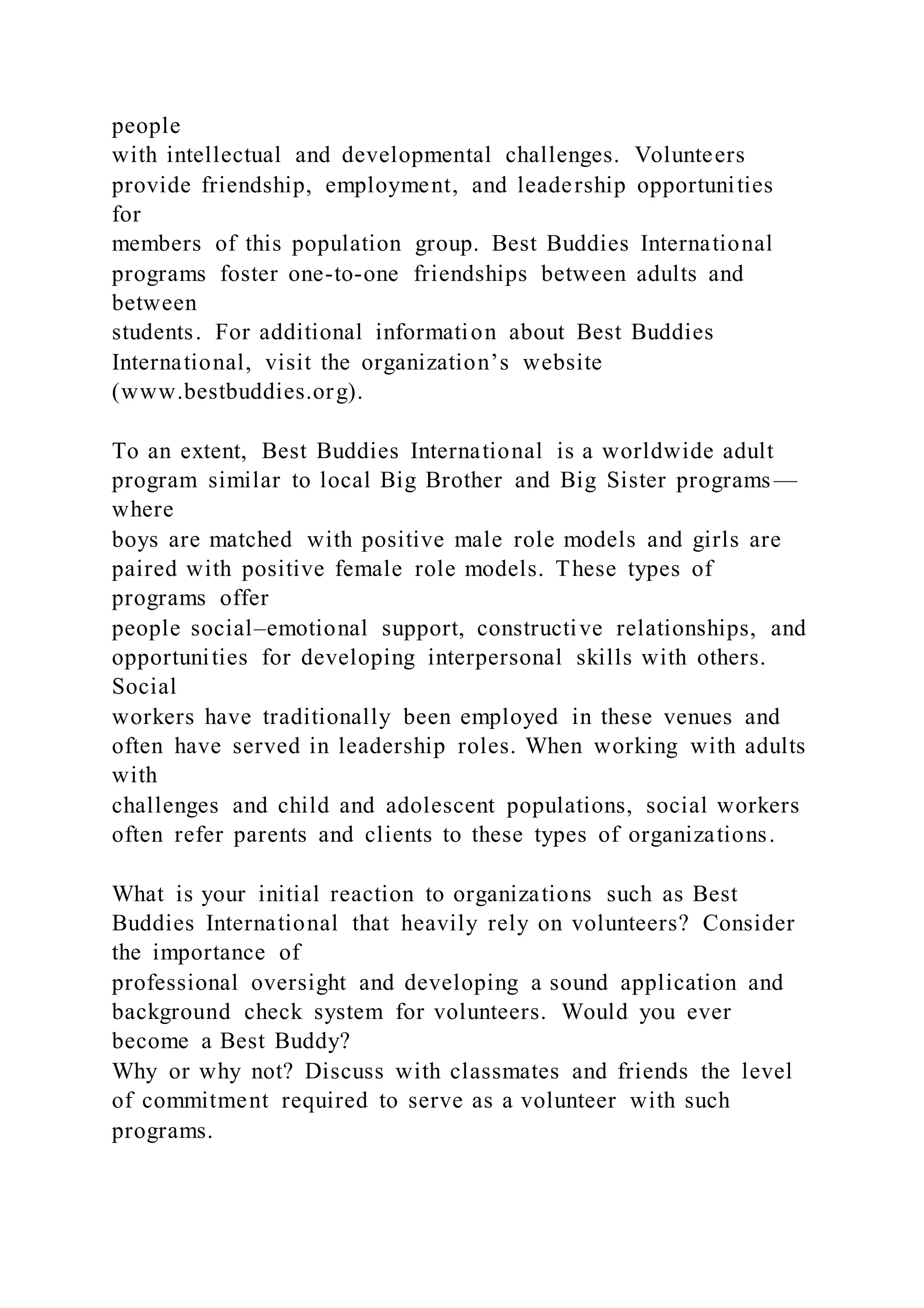 people
with intellectual and developmental challenges. Volunteers
provide friendship, employment, and leadership opportunities
for
members of this population group. Best Buddies International
programs foster one-to-one friendships between adults and
between
students. For additional information about Best Buddies
International, visit the organization’s website
(www.bestbuddies.org).
To an extent, Best Buddies International is a worldwide adult
program similar to local Big Brother and Big Sister programs—
where
boys are matched with positive male role models and girls are
paired with positive female role models. These types of
programs offer
people social–emotional support, constructive relationships, and
opportunities for developing interpersonal skills with others.
Social
workers have traditionally been employed in these venues and
often have served in leadership roles. When working with adults
with
challenges and child and adolescent populations, social workers
often refer parents and clients to these types of organizations.
What is your initial reaction to organizations such as Best
Buddies International that heavily rely on volunteers? Consider
the importance of
professional oversight and developing a sound application and
background check system for volunteers. Would you ever
become a Best Buddy?
Why or why not? Discuss with classmates and friends the level
of commitment required to serve as a volunteer with such
programs.
 