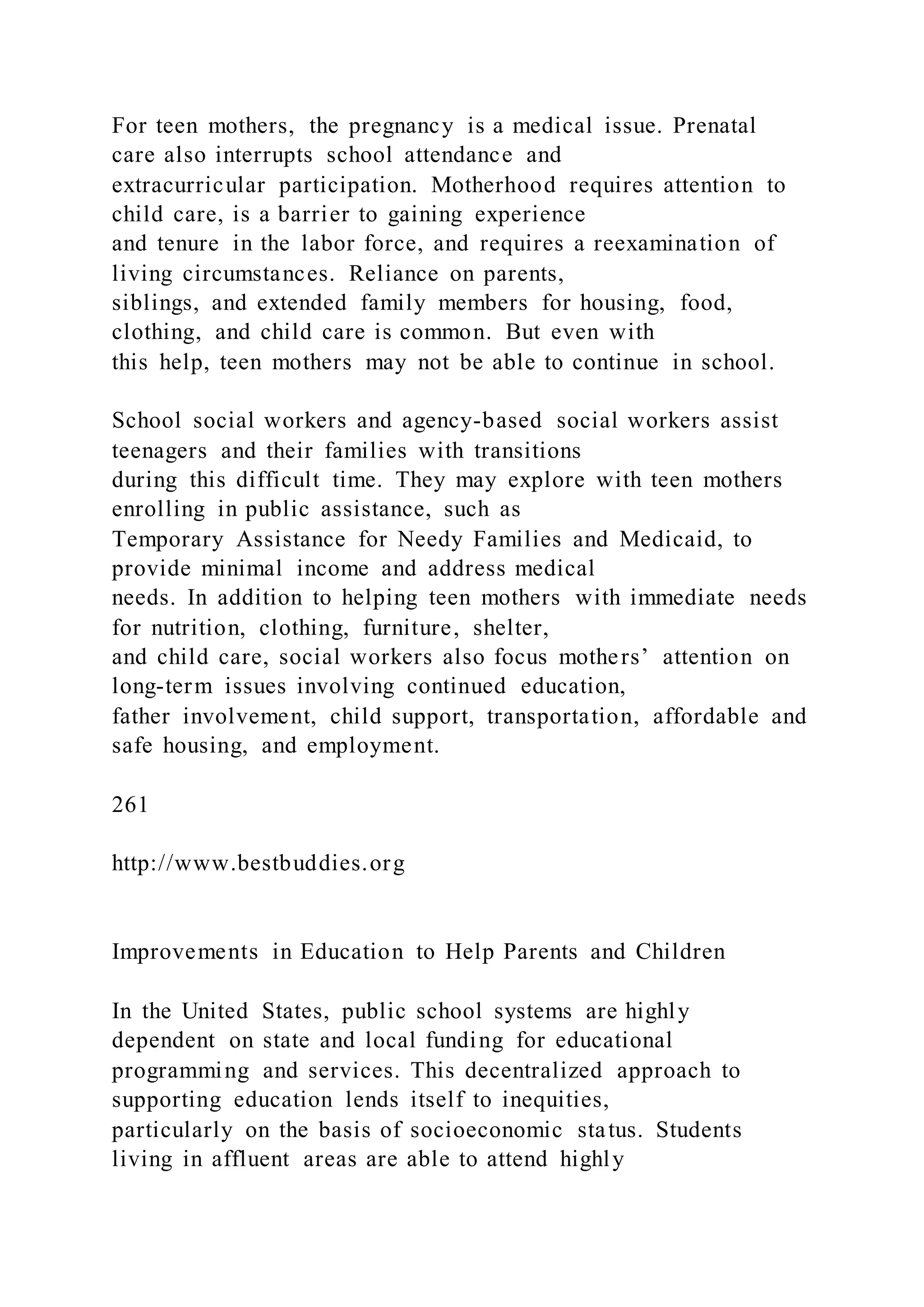 For teen mothers, the pregnancy is a medical issue. Prenatal
care also interrupts school attendance and
extracurricular participation. Motherhood requires attention to
child care, is a barrier to gaining experience
and tenure in the labor force, and requires a reexamination of
living circumstances. Reliance on parents,
siblings, and extended family members for housing, food,
clothing, and child care is common. But even with
this help, teen mothers may not be able to continue in school.
School social workers and agency-based social workers assist
teenagers and their families with transitions
during this difficult time. They may explore with teen mothers
enrolling in public assistance, such as
Temporary Assistance for Needy Families and Medicaid, to
provide minimal income and address medical
needs. In addition to helping teen mothers with immediate needs
for nutrition, clothing, furniture, shelter,
and child care, social workers also focus mothers’ attention on
long-term issues involving continued education,
father involvement, child support, transportation, affordable and
safe housing, and employment.
261
http://www.bestbuddies.org
Improvements in Education to Help Parents and Children
In the United States, public school systems are highly
dependent on state and local funding for educational
programming and services. This decentralized approach to
supporting education lends itself to inequities,
particularly on the basis of socioeconomic status. Students
living in affluent areas are able to attend highly
 