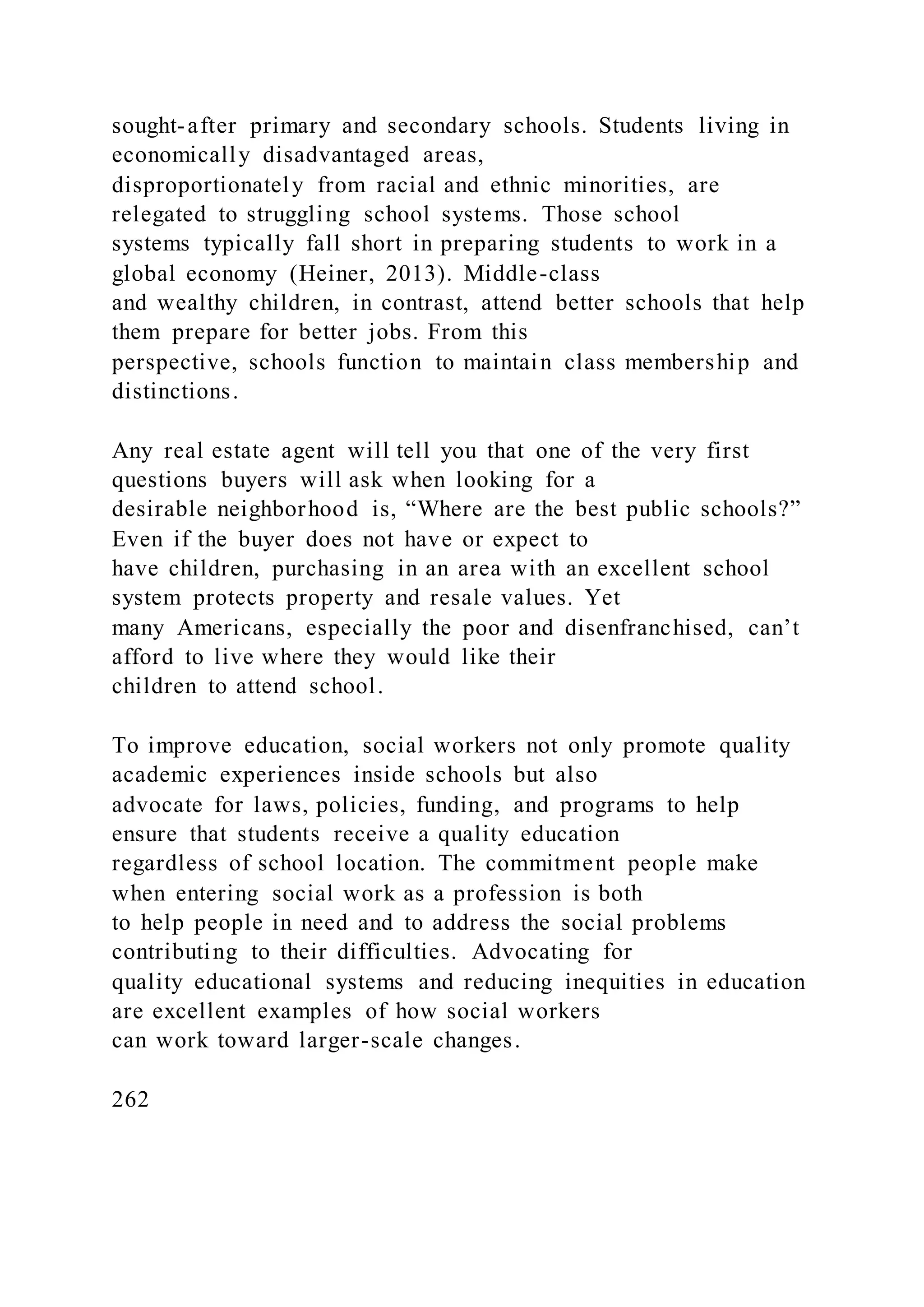 sought-after primary and secondary schools. Students living in
economically disadvantaged areas,
disproportionately from racial and ethnic minorities, are
relegated to struggling school systems. Those school
systems typically fall short in preparing students to work in a
global economy (Heiner, 2013). Middle-class
and wealthy children, in contrast, attend better schools that help
them prepare for better jobs. From this
perspective, schools function to maintain class membership and
distinctions.
Any real estate agent will tell you that one of the very first
questions buyers will ask when looking for a
desirable neighborhood is, “Where are the best public schools?”
Even if the buyer does not have or expect to
have children, purchasing in an area with an excellent school
system protects property and resale values. Yet
many Americans, especially the poor and disenfranchised, can’t
afford to live where they would like their
children to attend school.
To improve education, social workers not only promote quality
academic experiences inside schools but also
advocate for laws, policies, funding, and programs to help
ensure that students receive a quality education
regardless of school location. The commitment people make
when entering social work as a profession is both
to help people in need and to address the social problems
contributing to their difficulties. Advocating for
quality educational systems and reducing inequities in education
are excellent examples of how social workers
can work toward larger-scale changes.
262
 