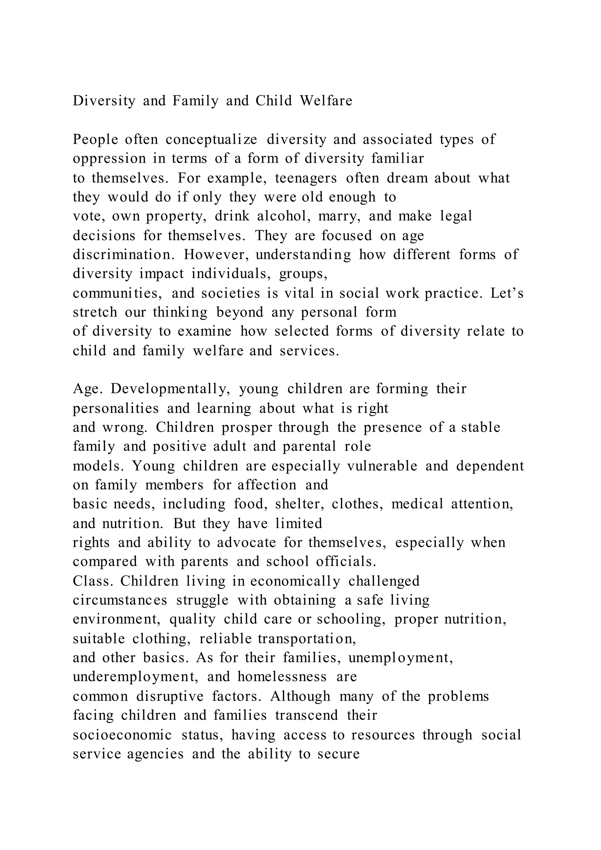 Diversity and Family and Child Welfare
People often conceptualize diversity and associated types of
oppression in terms of a form of diversity familiar
to themselves. For example, teenagers often dream about what
they would do if only they were old enough to
vote, own property, drink alcohol, marry, and make legal
decisions for themselves. They are focused on age
discrimination. However, understanding how different forms of
diversity impact individuals, groups,
communities, and societies is vital in social work practice. Let’s
stretch our thinking beyond any personal form
of diversity to examine how selected forms of diversity relate to
child and family welfare and services.
Age. Developmentally, young children are forming their
personalities and learning about what is right
and wrong. Children prosper through the presence of a stable
family and positive adult and parental role
models. Young children are especially vulnerable and dependent
on family members for affection and
basic needs, including food, shelter, clothes, medical attention,
and nutrition. But they have limited
rights and ability to advocate for themselves, especially when
compared with parents and school officials.
Class. Children living in economically challenged
circumstances struggle with obtaining a safe living
environment, quality child care or schooling, proper nutrition,
suitable clothing, reliable transportation,
and other basics. As for their families, unemployment,
underemployment, and homelessness are
common disruptive factors. Although many of the problems
facing children and families transcend their
socioeconomic status, having access to resources through social
service agencies and the ability to secure
 