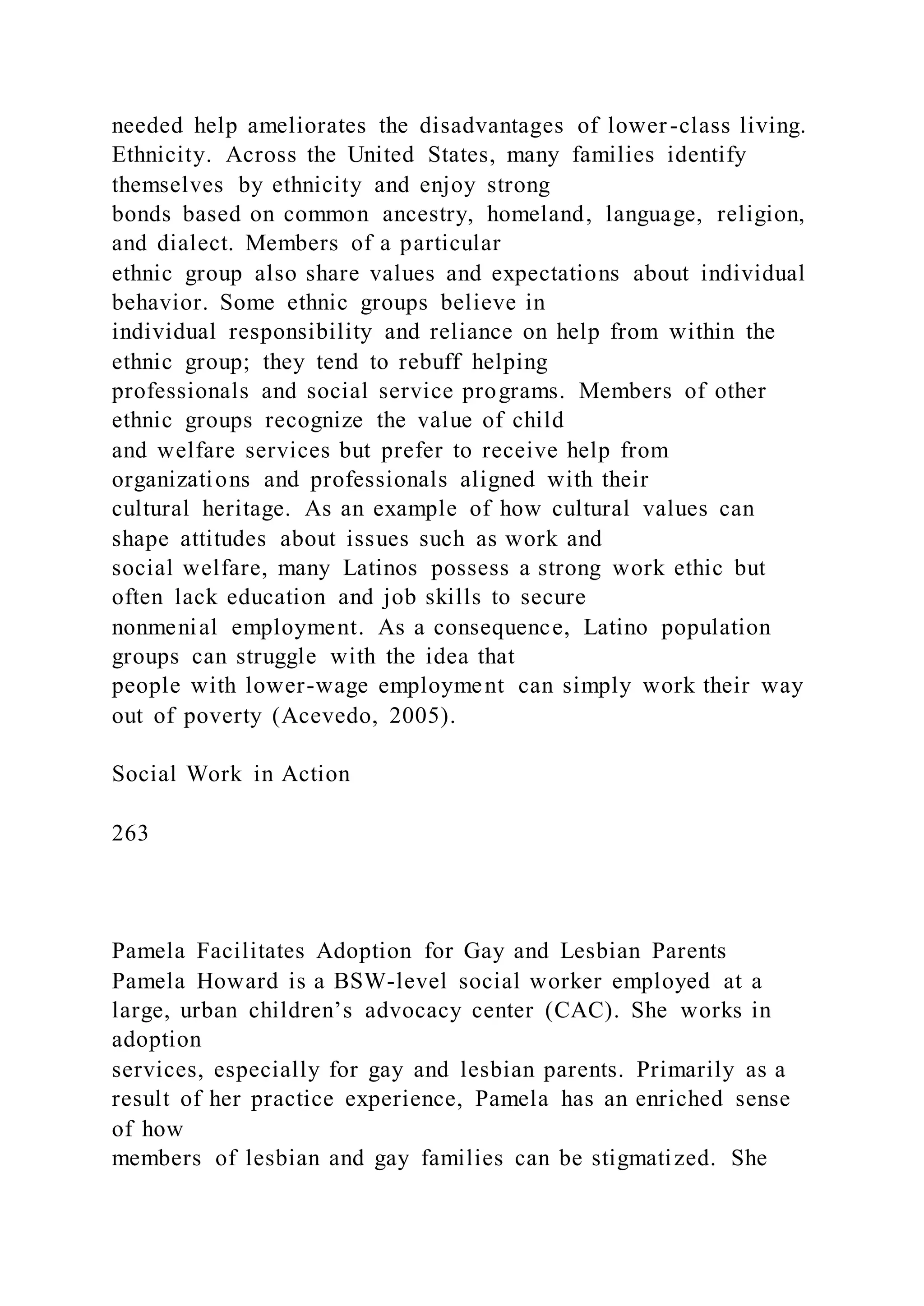needed help ameliorates the disadvantages of lower-class living.
Ethnicity. Across the United States, many families identify
themselves by ethnicity and enjoy strong
bonds based on common ancestry, homeland, language, religion,
and dialect. Members of a particular
ethnic group also share values and expectations about individual
behavior. Some ethnic groups believe in
individual responsibility and reliance on help from within the
ethnic group; they tend to rebuff helping
professionals and social service programs. Members of other
ethnic groups recognize the value of child
and welfare services but prefer to receive help from
organizations and professionals aligned with their
cultural heritage. As an example of how cultural values can
shape attitudes about issues such as work and
social welfare, many Latinos possess a strong work ethic but
often lack education and job skills to secure
nonmenial employment. As a consequence, Latino population
groups can struggle with the idea that
people with lower-wage employment can simply work their way
out of poverty (Acevedo, 2005).
Social Work in Action
263
Pamela Facilitates Adoption for Gay and Lesbian Parents
Pamela Howard is a BSW-level social worker employed at a
large, urban children’s advocacy center (CAC). She works in
adoption
services, especially for gay and lesbian parents. Primarily as a
result of her practice experience, Pamela has an enriched sense
of how
members of lesbian and gay families can be stigmatized. She
 