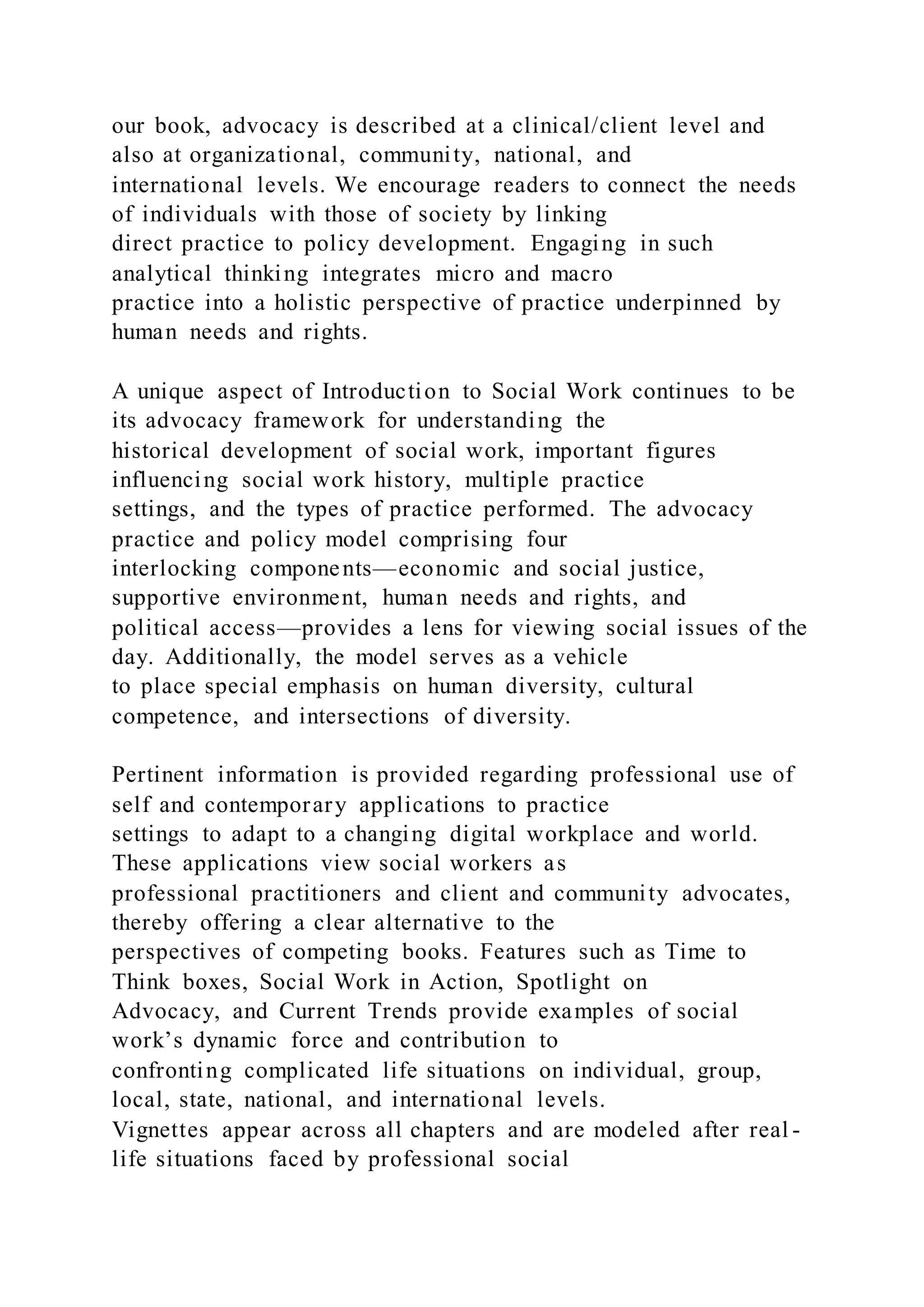 our book, advocacy is described at a clinical/client level and
also at organizational, community, national, and
international levels. We encourage readers to connect the needs
of individuals with those of society by linking
direct practice to policy development. Engaging in such
analytical thinking integrates micro and macro
practice into a holistic perspective of practice underpinned by
human needs and rights.
A unique aspect of Introduction to Social Work continues to be
its advocacy framework for understanding the
historical development of social work, important figures
influencing social work history, multiple practice
settings, and the types of practice performed. The advocacy
practice and policy model comprising four
interlocking components—economic and social justice,
supportive environment, human needs and rights, and
political access—provides a lens for viewing social issues of the
day. Additionally, the model serves as a vehicle
to place special emphasis on human diversity, cultural
competence, and intersections of diversity.
Pertinent information is provided regarding professional use of
self and contemporary applications to practice
settings to adapt to a changing digital workplace and world.
These applications view social workers as
professional practitioners and client and community advocates,
thereby offering a clear alternative to the
perspectives of competing books. Features such as Time to
Think boxes, Social Work in Action, Spotlight on
Advocacy, and Current Trends provide examples of social
work’s dynamic force and contribution to
confronting complicated life situations on individual, group,
local, state, national, and international levels.
Vignettes appear across all chapters and are modeled after real -
life situations faced by professional social
 