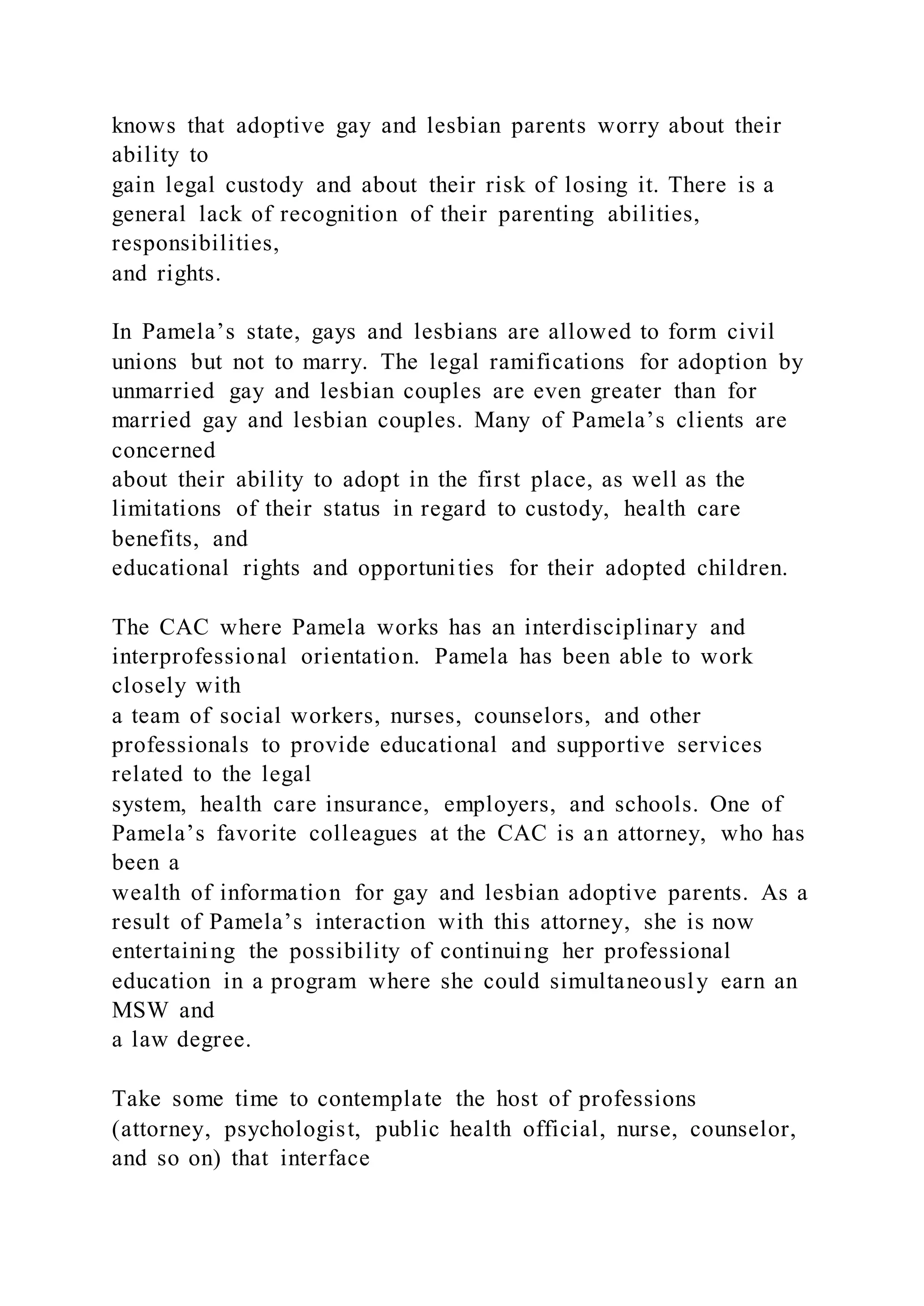 knows that adoptive gay and lesbian parents worry about their
ability to
gain legal custody and about their risk of losing it. There is a
general lack of recognition of their parenting abilities,
responsibilities,
and rights.
In Pamela’s state, gays and lesbians are allowed to form civil
unions but not to marry. The legal ramifications for adoption by
unmarried gay and lesbian couples are even greater than for
married gay and lesbian couples. Many of Pamela’s clients are
concerned
about their ability to adopt in the first place, as well as the
limitations of their status in regard to custody, health care
benefits, and
educational rights and opportunities for their adopted children.
The CAC where Pamela works has an interdisciplinary and
interprofessional orientation. Pamela has been able to work
closely with
a team of social workers, nurses, counselors, and other
professionals to provide educational and supportive services
related to the legal
system, health care insurance, employers, and schools. One of
Pamela’s favorite colleagues at the CAC is an attorney, who has
been a
wealth of information for gay and lesbian adoptive parents. As a
result of Pamela’s interaction with this attorney, she is now
entertaining the possibility of continuing her professional
education in a program where she could simultaneously earn an
MSW and
a law degree.
Take some time to contemplate the host of professions
(attorney, psychologist, public health official, nurse, counselor,
and so on) that interface
 