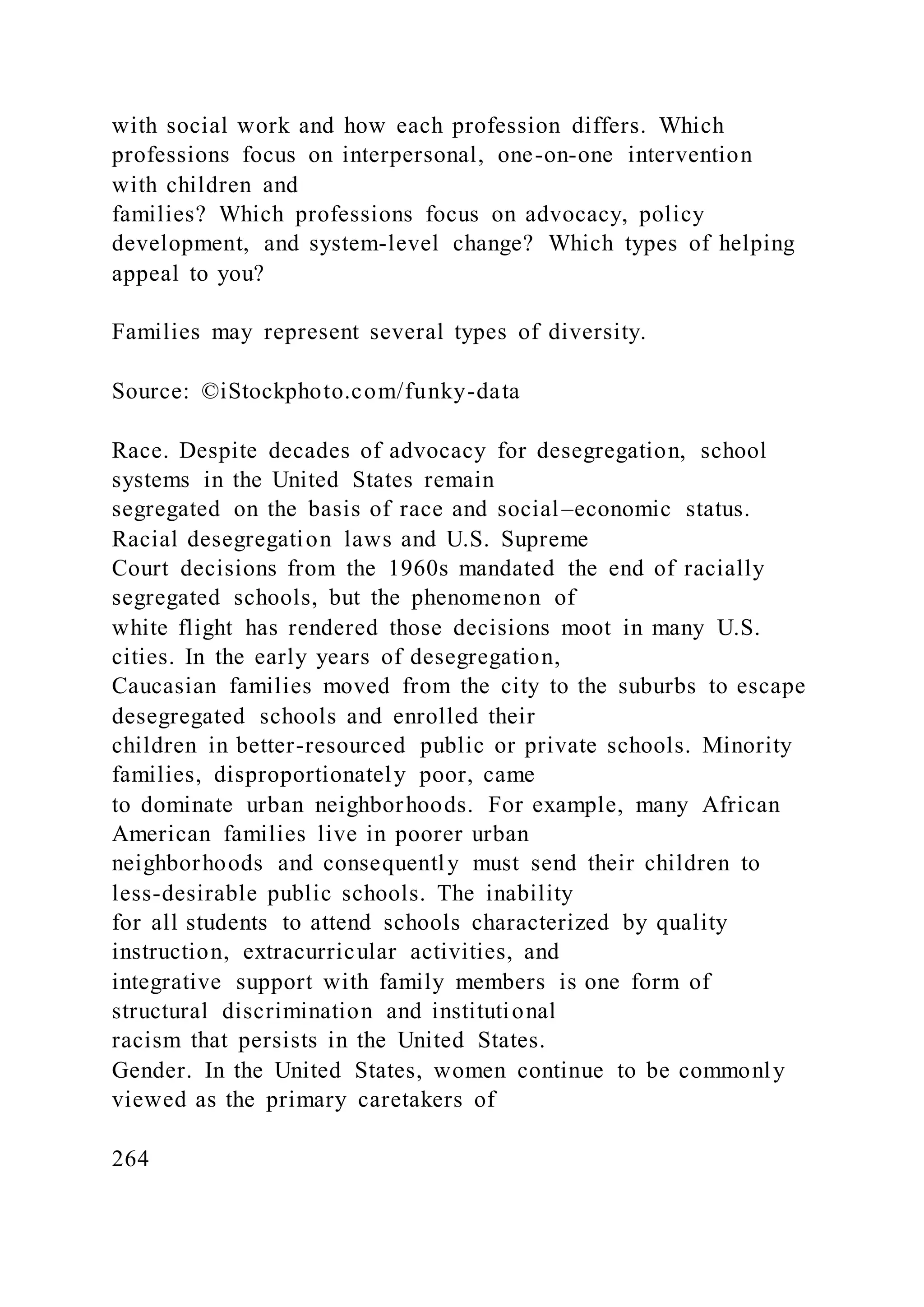 with social work and how each profession differs. Which
professions focus on interpersonal, one-on-one intervention
with children and
families? Which professions focus on advocacy, policy
development, and system-level change? Which types of helping
appeal to you?
Families may represent several types of diversity.
Source: ©iStockphoto.com/funky-data
Race. Despite decades of advocacy for desegregation, school
systems in the United States remain
segregated on the basis of race and social–economic status.
Racial desegregation laws and U.S. Supreme
Court decisions from the 1960s mandated the end of racially
segregated schools, but the phenomenon of
white flight has rendered those decisions moot in many U.S.
cities. In the early years of desegregation,
Caucasian families moved from the city to the suburbs to escape
desegregated schools and enrolled their
children in better-resourced public or private schools. Minority
families, disproportionately poor, came
to dominate urban neighborhoods. For example, many African
American families live in poorer urban
neighborhoods and consequently must send their children to
less-desirable public schools. The inability
for all students to attend schools characterized by quality
instruction, extracurricular activities, and
integrative support with family members is one form of
structural discrimination and institutional
racism that persists in the United States.
Gender. In the United States, women continue to be commonly
viewed as the primary caretakers of
264
 