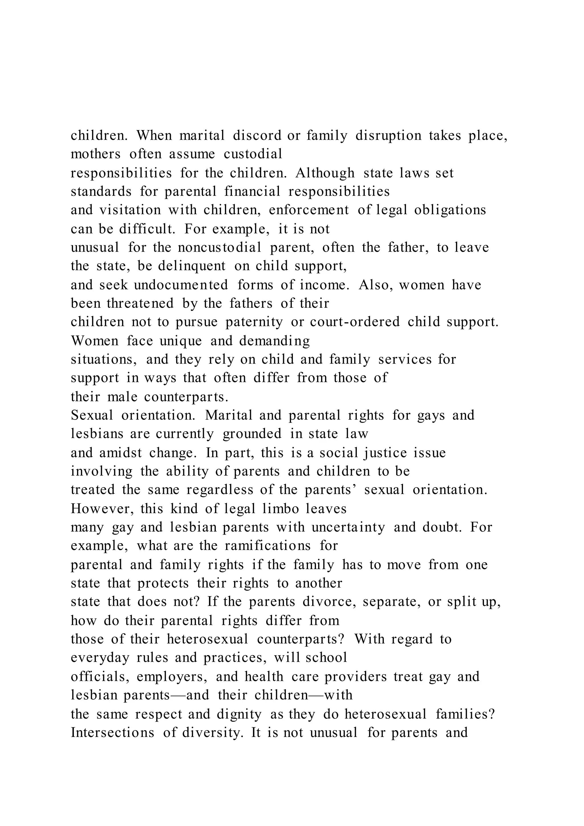 children. When marital discord or family disruption takes place,
mothers often assume custodial
responsibilities for the children. Although state laws set
standards for parental financial responsibilities
and visitation with children, enforcement of legal obligations
can be difficult. For example, it is not
unusual for the noncustodial parent, often the father, to leave
the state, be delinquent on child support,
and seek undocumented forms of income. Also, women have
been threatened by the fathers of their
children not to pursue paternity or court-ordered child support.
Women face unique and demanding
situations, and they rely on child and family services for
support in ways that often differ from those of
their male counterparts.
Sexual orientation. Marital and parental rights for gays and
lesbians are currently grounded in state law
and amidst change. In part, this is a social justice issue
involving the ability of parents and children to be
treated the same regardless of the parents’ sexual orientation.
However, this kind of legal limbo leaves
many gay and lesbian parents with uncertainty and doubt. For
example, what are the ramifications for
parental and family rights if the family has to move from one
state that protects their rights to another
state that does not? If the parents divorce, separate, or split up,
how do their parental rights differ from
those of their heterosexual counterparts? With regard to
everyday rules and practices, will school
officials, employers, and health care providers treat gay and
lesbian parents—and their children—with
the same respect and dignity as they do heterosexual families?
Intersections of diversity. It is not unusual for parents and
 
