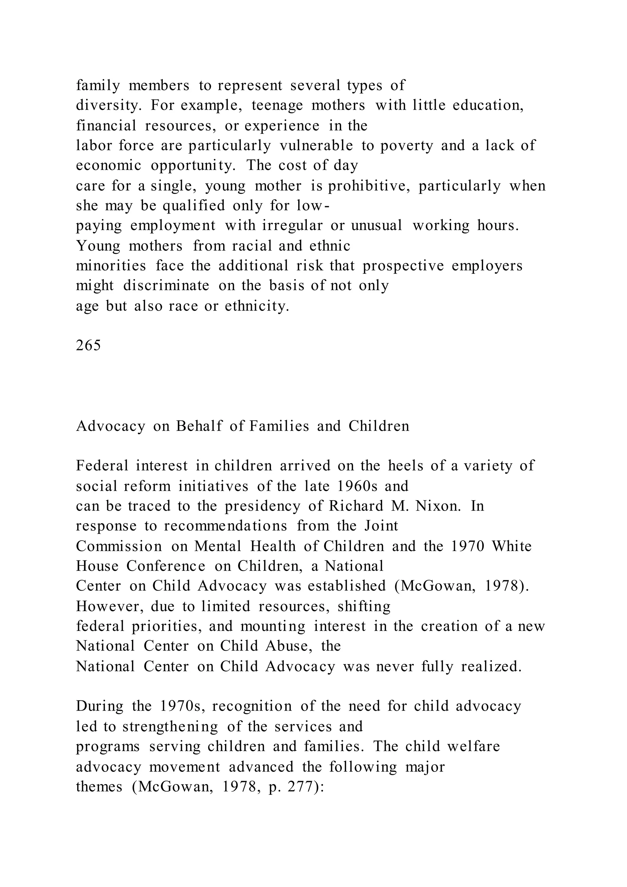 family members to represent several types of
diversity. For example, teenage mothers with little education,
financial resources, or experience in the
labor force are particularly vulnerable to poverty and a lack of
economic opportunity. The cost of day
care for a single, young mother is prohibitive, particularly when
she may be qualified only for low-
paying employment with irregular or unusual working hours.
Young mothers from racial and ethnic
minorities face the additional risk that prospective employers
might discriminate on the basis of not only
age but also race or ethnicity.
265
Advocacy on Behalf of Families and Children
Federal interest in children arrived on the heels of a variety of
social reform initiatives of the late 1960s and
can be traced to the presidency of Richard M. Nixon. In
response to recommendations from the Joint
Commission on Mental Health of Children and the 1970 White
House Conference on Children, a National
Center on Child Advocacy was established (McGowan, 1978).
However, due to limited resources, shifting
federal priorities, and mounting interest in the creation of a new
National Center on Child Abuse, the
National Center on Child Advocacy was never fully realized.
During the 1970s, recognition of the need for child advocacy
led to strengthening of the services and
programs serving children and families. The child welfare
advocacy movement advanced the following major
themes (McGowan, 1978, p. 277):
 