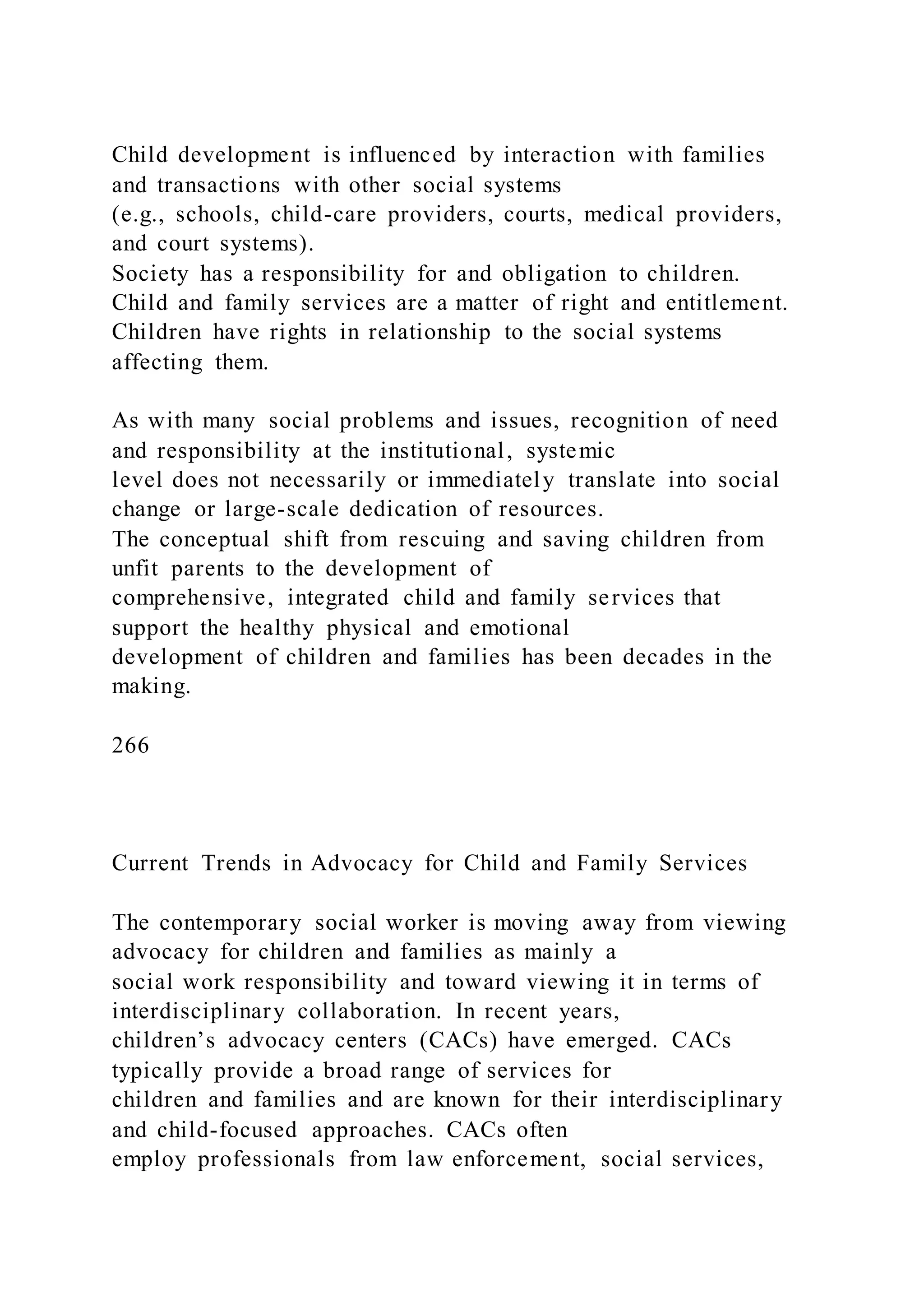 Child development is influenced by interaction with families
and transactions with other social systems
(e.g., schools, child-care providers, courts, medical providers,
and court systems).
Society has a responsibility for and obligation to children.
Child and family services are a matter of right and entitlement.
Children have rights in relationship to the social systems
affecting them.
As with many social problems and issues, recognition of need
and responsibility at the institutional, systemic
level does not necessarily or immediately translate into social
change or large-scale dedication of resources.
The conceptual shift from rescuing and saving children from
unfit parents to the development of
comprehensive, integrated child and family services that
support the healthy physical and emotional
development of children and families has been decades in the
making.
266
Current Trends in Advocacy for Child and Family Services
The contemporary social worker is moving away from viewing
advocacy for children and families as mainly a
social work responsibility and toward viewing it in terms of
interdisciplinary collaboration. In recent years,
children’s advocacy centers (CACs) have emerged. CACs
typically provide a broad range of services for
children and families and are known for their interdisciplinary
and child-focused approaches. CACs often
employ professionals from law enforcement, social services,
 