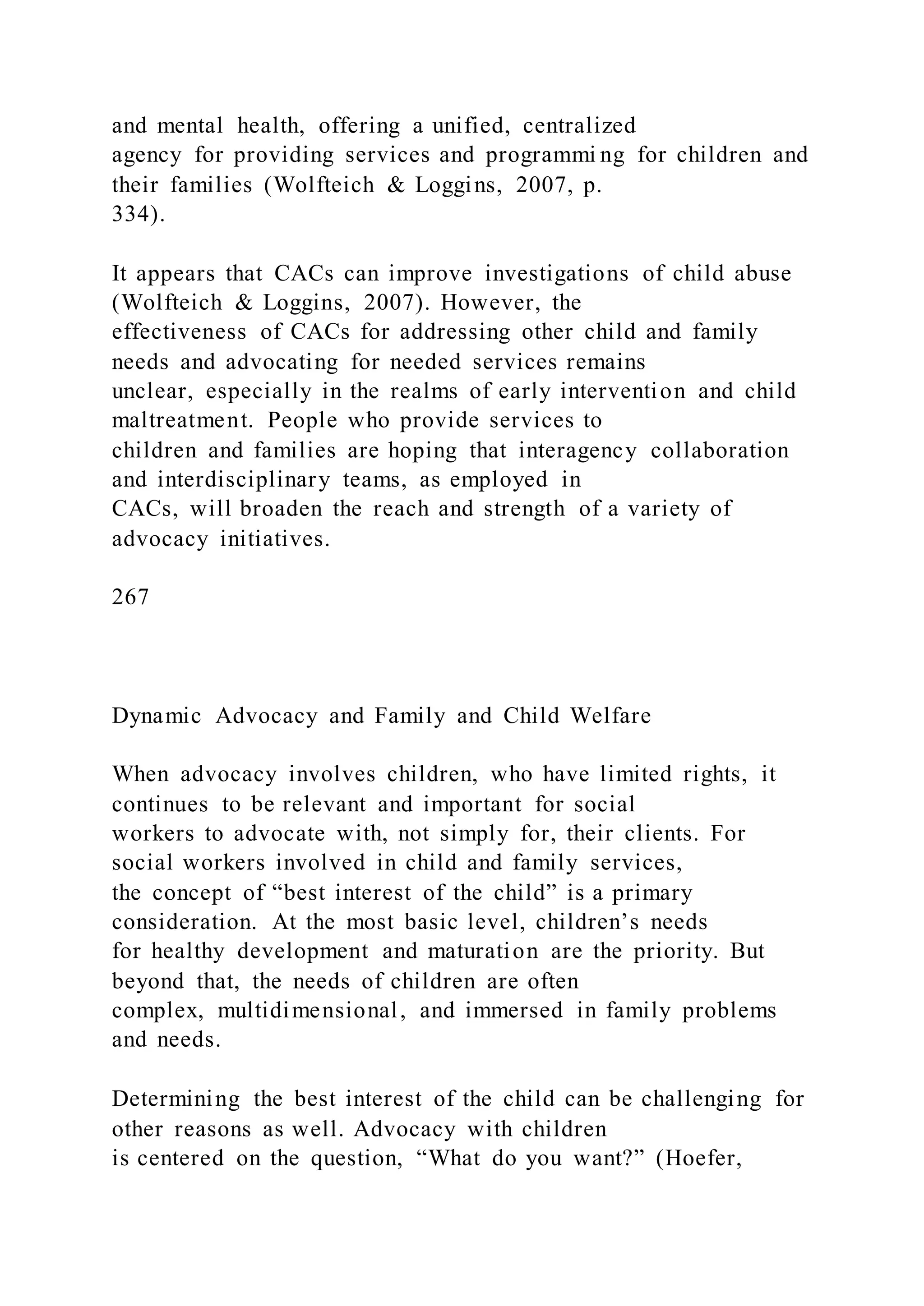 and mental health, offering a unified, centralized
agency for providing services and programmi ng for children and
their families (Wolfteich & Loggins, 2007, p.
334).
It appears that CACs can improve investigations of child abuse
(Wolfteich & Loggins, 2007). However, the
effectiveness of CACs for addressing other child and family
needs and advocating for needed services remains
unclear, especially in the realms of early intervention and child
maltreatment. People who provide services to
children and families are hoping that interagency collaboration
and interdisciplinary teams, as employed in
CACs, will broaden the reach and strength of a variety of
advocacy initiatives.
267
Dynamic Advocacy and Family and Child Welfare
When advocacy involves children, who have limited rights, it
continues to be relevant and important for social
workers to advocate with, not simply for, their clients. For
social workers involved in child and family services,
the concept of “best interest of the child” is a primary
consideration. At the most basic level, children’s needs
for healthy development and maturation are the priority. But
beyond that, the needs of children are often
complex, multidimensional, and immersed in family problems
and needs.
Determining the best interest of the child can be challenging for
other reasons as well. Advocacy with children
is centered on the question, “What do you want?” (Hoefer,
 
