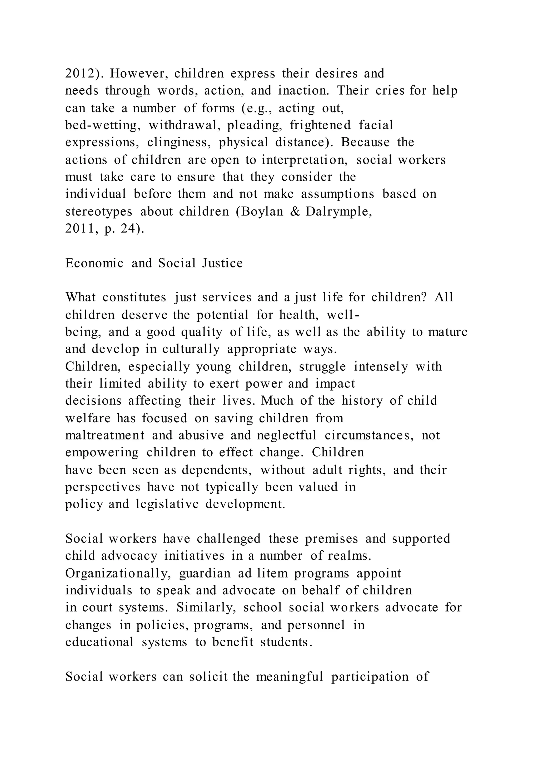 2012). However, children express their desires and
needs through words, action, and inaction. Their cries for help
can take a number of forms (e.g., acting out,
bed-wetting, withdrawal, pleading, frightened facial
expressions, clinginess, physical distance). Because the
actions of children are open to interpretation, social workers
must take care to ensure that they consider the
individual before them and not make assumptions based on
stereotypes about children (Boylan & Dalrymple,
2011, p. 24).
Economic and Social Justice
What constitutes just services and a just life for children? All
children deserve the potential for health, well-
being, and a good quality of life, as well as the ability to mature
and develop in culturally appropriate ways.
Children, especially young children, struggle intensely with
their limited ability to exert power and impact
decisions affecting their lives. Much of the history of child
welfare has focused on saving children from
maltreatment and abusive and neglectful circumstances, not
empowering children to effect change. Children
have been seen as dependents, without adult rights, and their
perspectives have not typically been valued in
policy and legislative development.
Social workers have challenged these premises and supported
child advocacy initiatives in a number of realms.
Organizationally, guardian ad litem programs appoint
individuals to speak and advocate on behalf of children
in court systems. Similarly, school social workers advocate for
changes in policies, programs, and personnel in
educational systems to benefit students.
Social workers can solicit the meaningful participation of
 