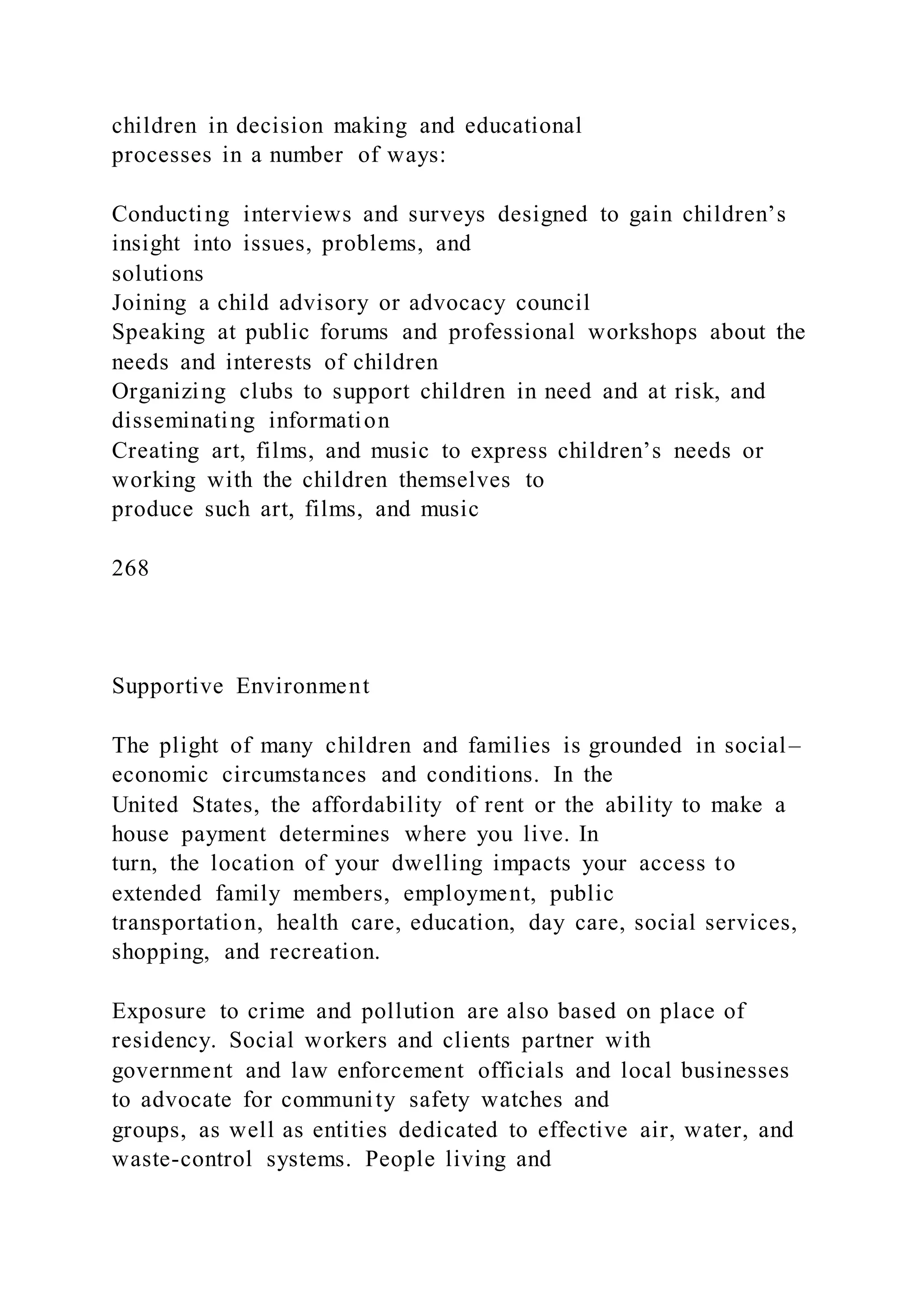 children in decision making and educational
processes in a number of ways:
Conducting interviews and surveys designed to gain children’s
insight into issues, problems, and
solutions
Joining a child advisory or advocacy council
Speaking at public forums and professional workshops about the
needs and interests of children
Organizing clubs to support children in need and at risk, and
disseminating information
Creating art, films, and music to express children’s needs or
working with the children themselves to
produce such art, films, and music
268
Supportive Environment
The plight of many children and families is grounded in social–
economic circumstances and conditions. In the
United States, the affordability of rent or the ability to make a
house payment determines where you live. In
turn, the location of your dwelling impacts your access to
extended family members, employment, public
transportation, health care, education, day care, social services,
shopping, and recreation.
Exposure to crime and pollution are also based on place of
residency. Social workers and clients partner with
government and law enforcement officials and local businesses
to advocate for community safety watches and
groups, as well as entities dedicated to effective air, water, and
waste-control systems. People living and
 